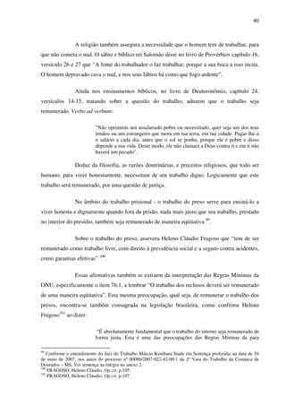 40
A religião também assegura a necessidade que o homem tem de trabalhar, para
que não cometa o mal. O sábio e bíblico rei Salomão disse no livro de Provérbios capítulo 16,
versículo 26 e 27 que “A fome do trabalhador o faz trabalhar, porque a sua boca a isso incita.
O homem depravado cava o mal, e nos seus lábios há como que fogo ardente”.
Ainda nos ensinamentos bíblicos, no livro de Deuteronômio, capítulo 24,
versículos 14-15, tratando sobre a questão do trabalho, aduzem que o trabalho seja
remunerado. Verbo ad verbum:
"Não oprimirás um assalariado pobre ou necessitado, quer seja um dos teus
irmãos ou um estrangeiro que mora em tua terra, em tua cidade. Pagar-lhe-á
o salário a cada dia, antes que o sol se ponha, porque ele é pobre e disso
depende a sua vida. Deste modo, ele não clamará a Deus contra ti e em ti não
haverá um pecado".
Deduz da filosofia, as razões doutrinárias, e preceitos religiosos, que todo ser
humano, para viver honestamente, necessitam de um trabalho digno. Logicamente que este
trabalho será remunerado, por uma questão de justiça.
No âmbito do trabalho prisional - o trabalho do preso serve para ensiná-lo a
viver honesta e dignamente quando fora da prisão, nada mais justo que seu trabalho, prestado
no interior do presídio, também seja remunerado de maneira eqüitativa 99
.
Sobre o trabalho do preso, assevera Heleno Cláudio Fragoso que “tem de ser
remunerado como trabalho livre, com direito à previdência social e a seguro contra acidentes,
como garantias efetivas” 100
.
Essas afirmativas também se extraem da interpretação das Regras Mínimas da
ONU, especificamente o item 76.1, a lembrar “O trabalho dos reclusos deverá ser remunerado
de uma maneira eqüitativa”. Esta mesma preocupação, qual seja, de remunerar o trabalho dos
presos, encontra-se também consagrada na legislação brasileira, como confirma Heleno
Fragoso101
ao dizer:
“É absolutamente fundamental que o trabalho do interno seja remunerado de
forma justa. Esta é uma das preocupações das Regras Míninas da para
99
Conforme o entendimento do Juiz do Trabalho Márcio Kunihara Inada em Sentença proferida, na data de 16
de maio de 2007, nos autos do processo nº 00086/2007-022-42-00-1 da 2ª Vara do Trabalho da Comarca de
Dourados – MS. Ver sentença na íntegra no anexo 2.
100
FRAGOSO, Heleno Cláudio. Op.cit. p.105.
101
FRAGOSO, Heleno Cláudio. Op.cit. p.107.
 