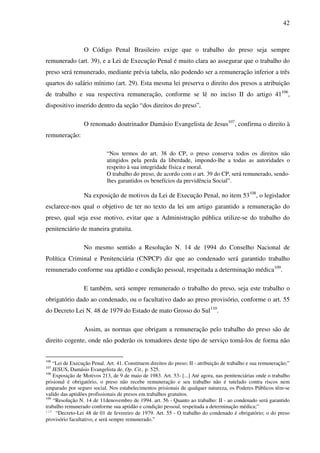 42
O Código Penal Brasileiro exige que o trabalho do preso seja sempre
remunerado (art. 39), e a Lei de Execução Penal é muito clara ao assegurar que o trabalho do
preso será remunerado, mediante prévia tabela, não podendo ser a remuneração inferior a três
quartos do salário mínimo (art. 29). Esta mesma lei preserva o direito dos presos a atribuição
de trabalho e sua respectiva remuneração, conforme se lê no inciso II do artigo 41106
,
dispositivo inserido dentro da seção “dos direitos do preso”.
O renomado doutrinador Damásio Evangelista de Jesus107
, confirma o direito à
remuneração:
“Nos termos do art. 38 do CP, o preso conserva todos os direitos não
atingidos pela perda da liberdade, impondo-lhe a todas as autoridades o
respeito à sua integridade física e moral.
O trabalho do preso, de acordo com o art. 39 do CP, será remunerado, sendo-
lhes garantidos os benefícios da previdência Social”.
Na exposição de motivos da Lei de Execução Penal, no item 53108
, o legislador
esclarece-nos qual o objetivo de ter no texto da lei um artigo garantido a remuneração do
preso, qual seja esse motivo, evitar que a Administração pública utilize-se do trabalho do
penitenciário de maneira gratuita.
No mesmo sentido a Resolução N. 14 de 1994 do Conselho Nacional de
Política Criminal e Penitenciária (CNPCP) diz que ao condenado será garantido trabalho
remunerado conforme sua aptidão e condição pessoal, respeitada a determinação médica109
.
E também, será sempre remunerado o trabalho do preso, seja este trabalho o
obrigatório dado ao condenado, ou o facultativo dado ao preso provisório, conforme o art. 55
do Decreto Lei N. 48 de 1979 do Estado de mato Grosso do Sul110
.
Assim, as normas que obrigam a remuneração pelo trabalho do preso são de
direito cogente, onde não poderão os tomadores deste tipo de serviço tomá-los de forma não
106
“Lei de Execução Penal. Art. 41. Constituem direitos do preso; II - atribuição de trabalho e sua remuneração;”
107
JESUS, Damásio Evangelista de. Op. Cit., p. 525.
108
Exposição de Motivos 213, de 9 de maio de 1983. Art. 53- [...] Até agora, nas penitenciárias onde o trabalho
prisional é obrigatório, o preso não recebe remuneração e seu trabalho não é tutelado contra riscos nem
amparado por seguro social. Nos estabelecimentos prisionais de qualquer natureza, os Poderes Públicos têm-se
valido das aptidões profissionais de presos em trabalhos gratuitos.
109
“Resolução N. 14 de 11denovembro de 1994. art. 56 - Quanto ao trabalho: II - ao condenado será garantido
trabalho remunerado conforme sua aptidão e condição pessoal, respeitada a determinação médica;”
110
“Decreto-Lei 48 de 01 de fevereiro de 1979. Art. 55 - O trabalho do condenado é obrigatório; o do preso
provisório facultativo, e será sempre remunerado.”
 