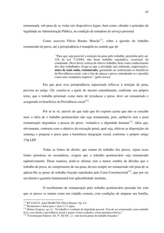43
remunerada, sob pena de se violar tais dispositivos legais, bem como, ofender o princípio da
legalidade na Administração Pública, na condição de tomadora do serviço prisional.
Como assevera Flávio Renato Marcão111
, sobre a questão do trabalho
remunerado do preso, até a jurisprudência é tranqüila no sentido que de:
“Para que seja possível a remição da pena pelo trabalho, permitida pelo art.
126 da Lei 7.210/84, não basta trabalho esporádico, ocasional, do
condenado. Deve haver certeza de efetivo trabalho, bem como conhecimento
dos dias trabalhados. Exige-se que a atividade seja ordenada, empresarial e,
antes de mais nada, remunerada, garantindo ao sentenciado os benefícios
da Previdência social, com o fim de educar o preso, entendendo-se o presídio
como uma verdadeira empresa”. [grifo nosso]
Em que pese essa jurisprudência supracitada refira-se à remição de pena,
prevista no artigo 126, conclui-se a partir do mesmo entendimento, conforme seu próprio
texto, que o trabalho prisional, como meio de (re)educar o preso, deve ser remunerado e
assegurado os benefícios da Previdência social112
.
Por aí se vê, através do que tudo que foi exposto acima que não se concebe
mais a idéia de o trabalho penitenciário não seja remunerado, pois, atribuí-lo sem a justa
remuneração degradaria a pessoa do preso, violando-o a dignidade humana113
, idéia que,
obviamente, contrasta com o objetivo da execução penal, qual seja, efetivar as disposições da
sentença e preparar o preso para a harmônica integração social, conforme o próprio artigo
1ºda LEP.
Todas as fontes de direito, que tratam do trabalho dos presos, sejam essas
fontes primárias ou secundárias, exigem que o trabalho penitenciário seja remunerado
eqüitativamente. Desta maneira, pode-se afirmar sem a menor sombra de dúvidas que o
trabalho do preso, no cumprimento de sua pena, devera sempre ser remunerado sob pena de se
aplicar-lhe as penas de trabalho forçado repudiadas pela Carta Constitucional114
, que por ser
um direito e garantia fundamental tem aplicabilidade imediata.
O recebimento de remuneração pelo trabalho penitenciário prestado faz com
que os presos se sintam como um cidadão comum, com condições de amparar sua família,
111
RT 616/323, Apud MARCÃO, Flávio Renato. Op. Cit.
112
Remetemos o leitor para o item 1.3.3 supra.
113
Heleno Fragoso, op.cit.: “O trabalho é condição de dignidade pessoal. Tem de ser remunerado como trabalho
livre, com direito a previdência social e seguro contra acidentes, como garantias efetivas.”
114
“Constituição Federal. Art. 5º, XLVII , c) - não haverá penas de trabalho forçados;”
 