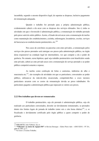 45
incumbida, segundo o mesmo dispositivo legal, de suportar as despesas, inclusive pagamento
de remuneração adequada.
Quando o trabalho for prestado para a própria administração pública,
evidentemente caberá a ela arcar com as despesas dos serviços efetuados. Isto é, todas as
atividades em que o favorecido é administração pública, a remuneração do trabalho prestado
pelo preso sairá do erário público. Assim, o Estado deverá arcar com a remuneração de tarefas
como manutenção dos estabelecimentos, cozinha, enfermagem, lavanderias, escolas, serviços
de burocracia no estabelecimento penitenciário, etc.120
Nos casos de convênios ou parcerias com entes privados, a remuneração pelos
serviços dos presos prestados será entregue aos presos pela administração pública, ou órgão
desta responsável na condição legal de intermediário, vez que compete a ela o poder de
gerência. No entanto, nesta hipótese, qual seja trabalho penitenciário com beneficiário sendo
ente privado, caberá ao ente privado arcar com a remuneração do serviço prestado e ao poder
público competirá somente o repasse.
As tarefas como confecção de bolas e camisetas, indústrias de alho e
marcenaria etc.121
, são exemplos de atividades em que os particulares, conveniados ao poder
público, utilizam-se da mão-de-obra encarcerada, competindo-lhes a esses mesmos
particulares arcarem com os custos da remuneração devida ao preso trabalhador. Os
particulares pagarão a administração pública que repassará os valores aos presos.
2.2.3 Dos trabalhos que devem ser remunerados
O trabalho penitenciário, seja ele prestado à administração pública, seja ele
realizado aos particulares conveniados, deverão ser devidamente remunerados, se prestados
dentro dos limites legais de jornada de trabalho (entre seis e oito horas diárias)122
, e, se
fiscalizado e devidamente certificado pelo órgão público a quem competir o poder de
gerência.
120
MIRABETE, Julio Fabbrini. Op.cit.
121
“Villasanti e as metas da Agepen-MS” in Revista Destaque – Editor Pierri Adri – ANO XXVI – Nº 241,
julho de 2007, p.17.
122
Ver item 1.3.6 deste Trabalho.
 