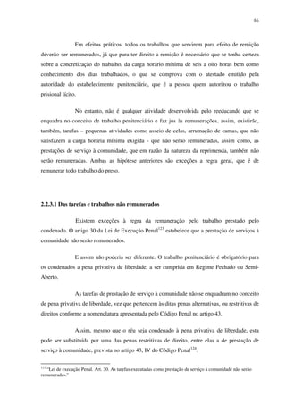 46
Em efeitos práticos, todos os trabalhos que servirem para efeito de remição
deverão ser remunerados, já que para ter direito a remição é necessário que se tenha certeza
sobre a concretização do trabalho, da carga horário mínima de seis a oito horas bem como
conhecimento dos dias trabalhados, o que se comprova com o atestado emitido pela
autoridade do estabelecimento penitenciário, que é a pessoa quem autorizou o trabalho
prisional lícito.
No entanto, não é qualquer atividade desenvolvida pelo reeducando que se
enquadra no conceito de trabalho penitenciário e faz jus às remunerações, assim, existirão,
também, tarefas – pequenas atividades como asseio de celas, arrumação de camas, que não
satisfazem a carga horária mínima exigida - que não serão remuneradas, assim como, as
prestações de serviço à comunidade, que em razão da natureza da reprimenda, também não
serão remuneradas. Ambas as hipótese anteriores são exceções a regra geral, que é de
remunerar todo trabalho do preso.
2.2.3.1 Das tarefas e trabalhos não remunerados
Existem exceções à regra da remuneração pelo trabalho prestado pelo
condenado. O artigo 30 da Lei de Execução Penal123
estabelece que a prestação de serviços à
comunidade não serão remunerados.
E assim não poderia ser diferente. O trabalho penitenciário é obrigatório para
os condenados a pena privativa de liberdade, a ser cumprida em Regime Fechado ou Semi-
Aberto.
As tarefas de prestação de serviço à comunidade não se enquadram no conceito
de pena privativa de liberdade, vez que pertencem às ditas penas alternativas, ou restritivas de
direitos conforme a nomenclatura apresentada pelo Código Penal no artigo 43.
Assim, mesmo que o réu seja condenado à pena privativa de liberdade, esta
pode ser substituída por uma das penas restritivas de direito, entre elas a de prestação de
serviço à comunidade, prevista no artigo 43, IV do Código Penal124
.
123
“Lei de execução Penal. Art. 30. As tarefas executadas como prestação de serviço à comunidade não serão
remuneradas.”
 
