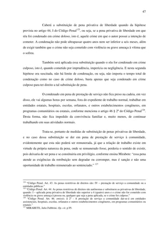 47
Caberá a substituição de pena privativa de liberdade quando da hipótese
prevista no artigo 44, I do Código Penal125
, ou seja, se a pena privativa de liberdade em que
réu foi condenado em crime doloso, isto é, aquele crime em que o autor possui a intenção de
cometer. A condenação não pode ultrapassar quatro anos nem ser inferior a seis meses, além
de exigir também que o crime não seja cometido com violência ou grave ameaça à vítima que
o sofreu.
Também será aplicada essa substituição quando o réu for condenado em crime
culposo, isto é, quando cometido por imprudência, imperícia ou negligência. E nesta segunda
hipótese ora suscitada, não há limite de condenação, ou seja, não importa o tempo total de
condenação como no caso de crime doloso, basta apenas que seja condenado em crime
culposo para ter direito a tal substituição de pena.
O condenado em pena de prestação de serviço não fica preso na cadeia, em vez
disso, ele vai algumas horas por semana, fora do expediente de trabalho normal, trabalhar em
entidades estatais, hospitais, escolas, orfanatos, e outros estabelecimentos congêneres, em
programas comunitários ou estatais, conforme menciona o artigo 46 § 2º do Código Penal126
.
Desta forma, não fica impedido da convivência familiar e, muito menos, de continuar
trabalhando em suas atividades normais.
Trata-se, portanto de medidas de substituição de penas privativas de liberdade,
e no caso dessa substituição se der em pena de prestação de serviço à comunidade,
evidentemente que esta não poderá ser remunerada, já que a relação de trabalho existe em
virtude da própria natureza da pena, onde se remunerado fosse, perderia o sentido de existir,
pois deixaria de ser pena e se constituiria em privilégio, conforme ensina Mirabete: “essa pena
atende as exigências da retribuição sem degradar ou corromper, mas é sanção e não uma
oportunidade de trabalho remunerado ao sentenciado.” 127
124
“Código Penal. Art. 43. As penas restritivas de direitos são: IV – prestação de serviço a comunidade ou a
entidades públicas.”
125
“Código Penal. Art. 44. As penas restritivas de direitos são autônomas e substituem as privativas de liberdade,
quando: I – aplicada pena privativa de liberdade não superior a 4 (quatro) anos e o crime não for cometido com
violência ou grave ameaça à pessoa ou, qualquer que seja a pena aplicada, se o crime for culposo.”
126
“Código Penal. Art. 46. omissis. § 2º - A prestação de serviço a comunidade dar-se-á em entidades
assistenciais, hospitais, escolas, orfanatos e outros estabelecimentos congêneres, em programas comunitários ou
estatais.”
127
MIRABETE, Julio Fabbrini. Op. cit. p.95.
 