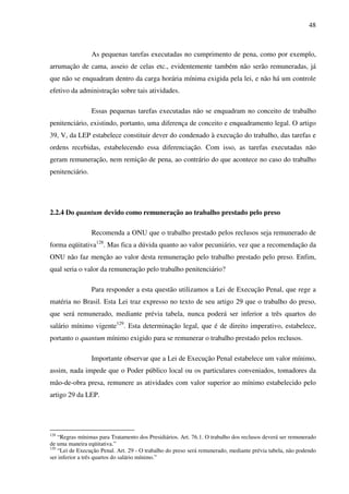 48
As pequenas tarefas executadas no cumprimento de pena, como por exemplo,
arrumação de cama, asseio de celas etc., evidentemente também não serão remuneradas, já
que não se enquadram dentro da carga horária mínima exigida pela lei, e não há um controle
efetivo da administração sobre tais atividades.
Essas pequenas tarefas executadas não se enquadram no conceito de trabalho
penitenciário, existindo, portanto, uma diferença de conceito e enquadramento legal. O artigo
39, V, da LEP estabelece constituir dever do condenado à execução do trabalho, das tarefas e
ordens recebidas, estabelecendo essa diferenciação. Com isso, as tarefas executadas não
geram remuneração, nem remição de pena, ao contrário do que acontece no caso do trabalho
penitenciário.
2.2.4 Do quantum devido como remuneração ao trabalho prestado pelo preso
Recomenda a ONU que o trabalho prestado pelos reclusos seja remunerado de
forma eqüitativa128
. Mas fica a dúvida quanto ao valor pecuniário, vez que a recomendação da
ONU não faz menção ao valor desta remuneração pelo trabalho prestado pelo preso. Enfim,
qual seria o valor da remuneração pelo trabalho penitenciário?
Para responder a esta questão utilizamos a Lei de Execução Penal, que rege a
matéria no Brasil. Esta Lei traz expresso no texto de seu artigo 29 que o trabalho do preso,
que será remunerado, mediante prévia tabela, nunca poderá ser inferior a três quartos do
salário mínimo vigente129
. Esta determinação legal, que é de direito imperativo, estabelece,
portanto o quantum mínimo exigido para se remunerar o trabalho prestado pelos reclusos.
Importante observar que a Lei de Execução Penal estabelece um valor mínimo,
assim, nada impede que o Poder público local ou os particulares conveniados, tomadores da
mão-de-obra presa, remunere as atividades com valor superior ao mínimo estabelecido pelo
artigo 29 da LEP.
128
“Regras mínimas para Tratamento dos Presidiários. Art. 76.1. O trabalho dos reclusos deverá ser remunerado
de uma maneira eqüitativa.”
129
“Lei de Execução Penal. Art. 29 - O trabalho do preso será remunerado, mediante prévia tabela, não podendo
ser inferior a três quartos do salário mínimo.”
 