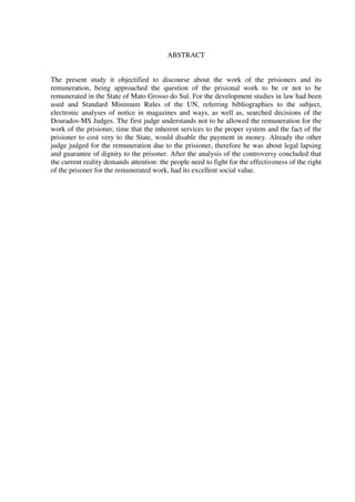 4
ABSTRACT
The present study it objectified to discourse about the work of the prisioners and its
remuneration, being approached the question of the prisional work to be or not to be
remunerated in the State of Mato Grosso do Sul. For the development studies in law had been
used and Standard Minimum Rules of the UN, referring bibliographies to the subject,
electronic analyses of notice in magazines and ways, as well as, searched decisions of the
Dourados-MS Judges. The first judge understands not to be allowed the remuneration for the
work of the prisioner, time that the inherent services to the proper system and the fact of the
prisioner to cost very to the State, would disable the payment in money. Already the other
judge judged for the remuneration due to the prisioner, therefore he was about legal lapsing
and guarantee of dignity to the prisoner. After the analysis of the controversy concluded that
the current reality demands attention: the people need to fight for the effectiveness of the right
of the prisoner for the remunerated work, had its excellent social value.
 