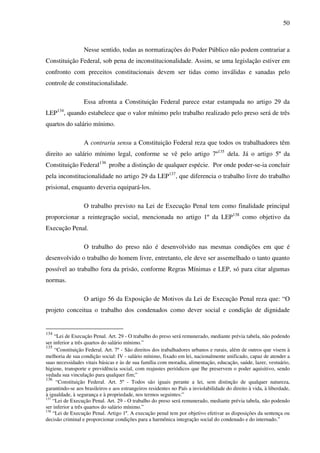 50
Nesse sentido, todas as normatizações do Poder Público não podem contrariar a
Constituição Federal, sob pena de inconstitucionalidade. Assim, se uma legislação estiver em
confronto com preceitos constitucionais devem ser tidas como inválidas e sanadas pelo
controle de constitucionalidade.
Essa afronta a Constituição Federal parece estar estampada no artigo 29 da
LEP134
, quando estabelece que o valor mínimo pelo trabalho realizado pelo preso será de três
quartos do salário mínimo.
A contrariu sensu a Constituição Federal reza que todos os trabalhadores têm
direito ao salário mínimo legal, conforme se vê pelo artigo 7º135
dela. Já o artigo 5º da
Constituição Federal136
proíbe a distinção de qualquer espécie. Por onde poder-se-ia concluir
pela inconstitucionalidade no artigo 29 da LEP137
, que diferencia o trabalho livre do trabalho
prisional, enquanto deveria equipará-los.
O trabalho previsto na Lei de Execução Penal tem como finalidade principal
proporcionar a reintegração social, mencionada no artigo 1º da LEP138
como objetivo da
Execução Penal.
O trabalho do preso não é desenvolvido nas mesmas condições em que é
desenvolvido o trabalho do homem livre, entretanto, ele deve ser assemelhado o tanto quanto
possível ao trabalho fora da prisão, conforme Regras Mínimas e LEP, só para citar algumas
normas.
O artigo 56 da Exposição de Motivos da Lei de Execução Penal reza que: “O
projeto conceitua o trabalho dos condenados como dever social e condição de dignidade
134
“Lei de Execução Penal. Art. 29 - O trabalho do preso será remunerado, mediante prévia tabela, não podendo
ser inferior a três quartos do salário mínimo.”
135
“Constituição Federal. Art. 7º - São direitos dos trabalhadores urbanos e rurais, além de outros que visem à
melhoria de sua condição social: IV - salário mínimo, fixado em lei, nacionalmente unificado, capaz de atender a
suas necessidades vitais básicas e às de sua família com moradia, alimentação, educação, saúde, lazer, vestuário,
higiene, transporte e previdência social, com reajustes periódicos que lhe preservem o poder aquisitivo, sendo
vedada sua vinculação para qualquer fim;”
136
“Constituição Federal. Art. 5º - Todos são iguais perante a lei, sem distinção de qualquer natureza,
garantindo-se aos brasileiros e aos estrangeiros residentes no País a inviolabilidade do direito à vida, à liberdade,
à igualdade, à segurança e à propriedade, nos termos seguintes:”
137
“Lei de Execução Penal. Art. 29 - O trabalho do preso será remunerado, mediante prévia tabela, não podendo
ser inferior a três quartos do salário mínimo.”
138
“Lei de Execução Penal. Artigo 1º. A execução penal tem por objetivo efetivar as disposições da sentença ou
decisão criminal e proporcionar condições para a harmônica integração social do condenado e do internado.”
 