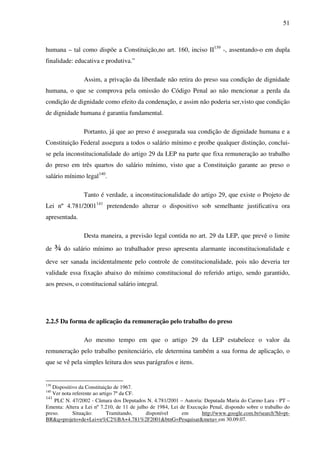 51
humana – tal como dispõe a Constituição,no art. 160, inciso II139
-, assentando-o em dupla
finalidade: educativa e produtiva.”
Assim, a privação da liberdade não retira do preso sua condição de dignidade
humana, o que se comprova pela omissão do Código Penal ao não mencionar a perda da
condição de dignidade como efeito da condenação, e assim não poderia ser,visto que condição
de dignidade humana é garantia fundamental.
Portanto, já que ao preso é assegurada sua condição de dignidade humana e a
Constituição Federal assegura a todos o salário mínimo e proíbe qualquer distinção, conclui-
se pela inconstitucionalidade do artigo 29 da LEP na parte que fixa remuneração ao trabalho
do preso em três quartos do salário mínimo, visto que a Constituição garante ao preso o
salário mínimo legal140
.
Tanto é verdade, a inconstitucionalidade do artigo 29, que existe o Projeto de
Lei nº 4.781/2001141
pretendendo alterar o dispositivo sob semelhante justificativa ora
apresentada.
Desta maneira, a previsão legal contida no art. 29 da LEP, que prevê o limite
de ¾ do salário mínimo ao trabalhador preso apresenta alarmante inconstitucionalidade e
deve ser sanada incidentalmente pelo controle de constitucionalidade, pois não deveria ter
validade essa fixação abaixo do mínimo constitucional do referido artigo, sendo garantido,
aos presos, o constitucional salário integral.
2.2.5 Da forma de aplicação da remuneração pelo trabalho do preso
Ao mesmo tempo em que o artigo 29 da LEP estabelece o valor da
remuneração pelo trabalho penitenciário, ele determina também a sua forma de aplicação, o
que se vê pela simples leitura dos seus parágrafos e itens.
139
Dispositivo da Constituição de 1967.
140
Ver nota referente ao artigo 7º da CF.
141
PLC N. 47/2002 - Câmara dos Deputados N. 4.781/2001 – Autoria: Deputada Maria do Carmo Lara - PT –
Ementa: Altera a Lei nº 7.210, de 11 de julho de 1984, Lei de Execução Penal, dispondo sobre o trabalho do
preso. Situação: Tramitando, disponível em http://www.google.com.br/search?hl=pt-
BR&q=projeto+de+Lei+n%C2%BA+4.781%2F2001&btnG=Pesquisar&meta= em 30.09.07.
 