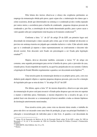 52
Pela leitura dos incisos observa-se o elenco das exigências pertinentes ao
emprego da remuneração obtida pelo preso, quais sejam elas: a indenização dos danos que o
crime ocasionou, desde que determinados na sentença e o condenado já não o tenha reparado
por outros meios; a assistência para a família do condenado; pequenas despesas pessoais do
condenado e, por fim, a constituição de um fundo denominado pecúlio, para o preso sacar o
valor quando solto por cumprimento total da pena ou livramento condicional142
.
Conforme a letra ´´a`` do §1º do artigo 29 da LEP, em primeiro lugar será
descontado da remuneração o dano causado pelo crime, que só terá validade tal desconto se
previsto em sentença transita em julgado que contenha inclusive o valor. Cabe advertir ainda
que se o condenado já reparou o dano espontaneamente ou coativamente o desconto não
deverá ocorrer. Este desconto será fixado em porcentagem a ser fixada pela legislação
estadual143
.
Depois, deve-se descontar também, consoante o inciso “b” do artigo em
comento, uma segunda porcentagem para enviar à família do preso, pois o provedor da casa,
estando preso, ficaria impedido de mantê-la, na qual fica prejudicada em seu sustento. Caberia
a legislação do Estado Membro regulamentar a quantia a ser descontada nesta hipótese144
.
Uma terceira parte da remuneração destina-se ao próprio preso, pois, com esse
dinheiro pode adquirir objetos e suportar pequenas despesas pessoais, pois essa foi a intenção
do legislador pelo que se nota da letra “c” do artigo 29, §1º da LEP.
Por último, agora a letra “d” do mesmo dispositivo, observa-se que uma parte
da remuneração do preso será para ressarcir o Estado pelas despesas que este tem em suportar
e manter o indivíduo preso. Entretanto, o mesmo dispositivo faz a ressalva de que, só se
poderá fazer este desconto se a remuneração já houver atendido a todas as demais hipóteses
de destinação anteriormente mencionadas.
Essa ressalva existe, pois, como visto no decorrer deste estudo, o trabalho do
preso não deve ser encarado como uma fonte de produção, já que sua principal finalidade é a
educação e ressocialização do individuo para à vida livre. A quantia a ser descontada da
142
Artigo 50 da Exposição de Motivos da Lei de Execução Penal; artigo 29 da LEP e artigo 56, VIII da
Resolução nº 14, de 11 de novembro de 1994 do Conselho Nacional de Política Criminal e Penitenciária
(CNPCP).
143
MIRABETE, Julio Fabbrini. Op. Cit. p. 94.
144
Ibidem.
 