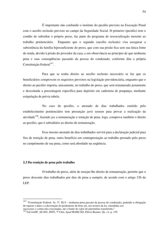 54
É importante não confundir o instituto do pecúlio previsto na Execução Penal
com o auxílio reclusão previsto no campo da Seguridade Social. O primeiro (pecúlio) tem o
condão de subsidiar o próprio preso, faz parte do programa de ressocialização inerente ao
trabalho penitenciário. Enquanto que o segundo (auxílio reclusão) visa assegurar a
subsistência da família hipossuficiente do preso, que com sua prisão fica sem sua única fonte
de renda, devido à prisão do provedor da casa, e em observância ao princípio de que nenhuma
pena e suas conseqüências passarão da pessoa do condenado, conforme dita a própria
Constituição Federal147
.
Para que se tenha direito ao auxílio reclusão necessário se faz que os
beneficiários comprovem os requisitos previstos na legislação previdenciária, enquanto que o
direito ao pecúlio importa, unicamente, no trabalho do preso, que será remunerado justamente
e descontada a porcentagem específica para depósito em caderneta de poupança, mediante
estipulação de prévia tabela.
No caso do pecúlio, o atestado de dias trabalhados emitido pelo
estabelecimento penitenciário tem presunção juris tantum para provar a realização da
atividade148
, fazendo jus a remuneração e remição de pena, logo, comprova também o direito
ao pecúlio, que é subsidiário ao direito de remuneração.
Esse mesmo atestado de dias trabalhados servirá para a declaração judicial para
fins de remição de pena, outro benefício em contraprestação ao trabalho prestado pelo preso
no cumprimento de sua pena, como será abordado na seqüência.
2.3 Da remição de pena pelo trabalho
O trabalho do preso, além de ensejar-lhe direito de remuneração, permite que o
preso desconte dias trabalhados por dias de pena a cumprir, de acordo com o artigo 126 da
LEP.
147
“Constituição Federal. Ar. 5º, XLV - nenhuma pena passará da pessoa do condenado, podendo a obrigação
de reparar o dano e a decretação do perdimento de bens ser, nos termos da lei, estendidas aos
sucessores e contra eles executadas, até o limite do valor do patrimônio transferido;”
148
TaCrimSP, AE 603, 489/5, 7ª Câm, Apud MARCÃO, Flávio Renato. Op. cit. p. 159.
 