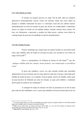 55
2.3.1 Advertência ao Leitor
O instituto da remição, previsto no artigo 126 da LEP, além de complexo
apresenta-se demasiadamente extenso. Como este presente estudo tem como objeto de
pesquisa o trabalho remunerado do preso e a reinserção social não nos caberão maiores
aprofundamentos no tema da remição de pena, que devido sua complexidade e importância
merece ser objeto de estudo em um trabalho próprio, tratando somente deste assunto. Por
hora, nos limitaremos a apresentar a remição em linhas gerais, somente como direito de
contraprestação do preso por ter trabalhado no interior da penitenciária.
2.3.2 Da remição de pena
O preso condenado que cumpre pena em regime fechado ou semi-aberto pode
remir, pelo trabalho, parte do tempo de execução da pena, isto encontra-se nos termos do
artigo 126 da LEP149
.
Cita-se a jurisprudência do Tribunal de Justiça de São Paulo150
, que diz:
“qualquer trabalho pode dar remição, mesmo faxineiro, sem remuneração ou previdência
social.”
O preso que trabalhou e prova isso pelo atestado emitido pela autoridade
administrativa faz jus à remição, que em outras palavras nada mais é do que a abreviação pelo
trabalho do tempo de pena a ser cumprido. O preso poderá, através do trabalho, abater parte
da pena privativa de liberdade por meio de remição, na qual, pelo trabalho o condenado
abrevia parte do tempo de sua condenação151
.
A contagem do tempo de remição será feita na proporção de um dia de pena
para cada três dias trabalhados, isto é, o preso que trabalhar três dias terá abreviado um de sua
149
“Lei de Execução Penal. Art. 126. O condenado que cumpre a pena em regime fechado ou semi-aberto poderá
remir, pelo trabalho, parte do tempo de execução da pena.”
150
TJSP, Ag.112.124.3, Poá, rel. Sinésio de Souza, 30.03.1992, v.u.; Ag. 161.534.3, Bauru, rel. Denser de Sá,
18.08.1994, Apud NUCCI, Guilherme de Souza. Op. Cit. p. 228.
151
MIRABETE, Julio Fabbrini. Op. Cit. p. 517
 