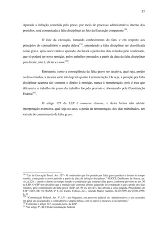 57
Apurada a infração cometida pelo preso, por meio de processo administrativo interno dos
presídios, será comunicada a falta disciplinar ao Juiz da Execução competente158
.
O Juiz da execução, tomando conhecimento do fato, e em respeito aos
princípios do contraditório e ampla defesa159
, entendendo a falta disciplinar ser classificada
como grave, após ouvir então o apenado, declarará a perda dos dias remidos pelo condenado,
que só poderá ter nova remição, pelos trabalhos prestados a partir da data da falta disciplinar
para frente, isto é, efeito ex nunc160
.
Entretanto, como a conseqüência da falta grave ser taxativa, qual seja, perder
os dias remidos, a mesma sorte não logrará quanto à remuneração. Ou seja, a punição por falta
disciplinar acarreta tão somente o direito à remição, nunca à remuneração, pois é esta que
diferencia o trabalho do preso do trabalho forçado previsto e abominado pela Constituição
Federal161
.
O artigo 127 da LEP é numerus clausus, e desta forma não admite
interpretação extensiva, qual seja no caso, a perda da remuneração, dos dias trabalhados, em
virtude de cometimento de falta grave.
158
“Lei de Execução Penal. Art. 127 - O condenado que for punido por falta grave perderá o direito ao tempo
remido, começando o novo período a partir da data da infração disciplinar.” NUCCI, Guilherme de Souza, op.
cit., p.229. : “perde o direito ao tempo remido o condenado que cometer falta grave, conforme previsto no art. 50
da LEP. O STF tem decidido que a remição não constitui direito adquirido do condenado e que a perda dos dias
remidos, pelo cometimento de falta grave (LEP, art. 50 c/c art.127), não afronta a coisa julgada. Precedentes do
STF” (STF, HC 78.784/SP, 2ª T. rel. Carlos Velloso, m.v., vencido Marco Aurélio, 22.03.1999, DJ 25.06.1999,
p. 4)
159
“Constituição Federal. Art. 5º. LV - aos litigantes, em processo judicial ou administrativo, e aos acusados
em geral são assegurados o contraditório e ampla defesa, com os meios e recursos a ela inerentes;”
160
Conforme o artigo 127, segunda parte, da LEP.
161
Ver artigo 5º, XLVII da Constituição Federal.
 