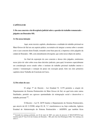 58
CAPÍTULO III
3. Do caso concreto e da divergência judicial sobre a questão do trabalho remunerado –
julgados em Dourados-MS.
3.1 Da nossa intenção
Aqui, neste terceiro capítulo, abordaremos a realidade do trabalho prisional no
Mato Grosso do Sul em seu aspecto prático, na tentativa de integrar a norma sobre o assunto
com o caso concreto deste Estado, tomando como base para tal, a imprensa e dois julgados da
cidade de Dourados - MS, com entendimento divergente, que serão nosso objeto de análise.
Ao final da exposição do caso concreto e desses dois julgados, emitiremos
nosso juízo de valor sobre essas duas decisões judiciais, para qual, levaremos especialmente
em consideração nosso estudo sobre o instituto do trabalho prisional (trabalho interno e
externo / remuneração e remição de pena) em execução penal, feito nos dois primeiros
capítulos deste Trabalho de Conclusão de Curso.
3.2 Do relato do caso
O artigo 7º do Decreto - Lei Estadual N. 11/79 permitiu a criação do
Departamento do Sistema Penitenciário de Mato Grosso do Sul, no qual teria entre outras
finalidades, permitir aos egressos oportunidades de reintegração social e desenvolver o
trabalho prisional 162
.
O Decreto – Lei N. 26/79 fundou o Departamento do Sistema Penitenciário,
que através da LE 2.152/00, artigo 83, II, “c”, transformou-se na, hoje conhecida, Agência
Estadual de Administração do Sistema Penitenciário – AGEPEN, que também ficou
162
Extraído da sentença proferida, em 24 de maio de 2007, nos autos do processo nº 002.07.007935-0 que
tramitou pela 6º Vara Civil da Comarca de Dourados – MS, pelo Juiz José Domingues Filho. Ver sentença em
anexo 1.
 