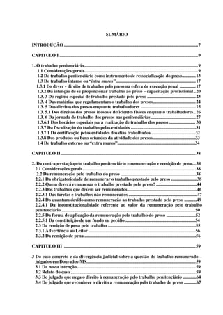 5
SUMÁRIO
INTRODUÇÃO .......................................................................................................................7
CAPITULO I ...........................................................................................................................9
1. O trabalho penitenciário.....................................................................................................9
1.1 Considerações gerais.....................................................................................................9
1.2 Do trabalho penitenciário como instrumento de ressocialização do preso............13
1.3 Do trabalho interno ou “intra muros”.......................................................................17
1.3.1 Do dever - direito de trabalho pelo preso na esfera de execução penal ..............17
1.3.2 Da intenção de se proporcionar trabalho ao preso – capacitação profissional..20
1.3. 3 Do regime especial de trabalho prestado pelo preso ...........................................23
1.3. 4 Das matérias que regulamentam o trabalho dos presos......................................24
1.3. 5 Dos direitos dos presos enquanto trabalhadores .................................................25
1.3. 5.1 Dos direitos dos presos idosos e deficientes físicos enquanto trabalhadores..26
1.3. 6 Da jornada de trabalho dos presos nas penitenciárias........................................27
1.3.6.1 Dos horários especiais para realização de trabalho dos presos ....................... 30
1.3.7 Da fiscalização do trabalho pelas entidades ..........................................................31
1.3.7.1 Da certificação pelas entidades dos dias trabalhados .......................................32
1.3.8 Dos produtos ou bens oriundos da atividade dos presos......................................33
1.4 Do trabalho externo ou “extra muros”.....................................................................34
CAPITULO II........................................................................................................................38
2. Da contraperstaçãopelo trabalho penitenciário – remuneração e remição de pena...38
2.1 Considerações gerais ....................................................................................................38
2.2 Da remuneração pelo trabalho do preso ...................................................................38
2.2.1 Da obrigatoriedade de remunerar o trabalho prestado pelo preso .......................38
2.2.2 Quem deverá remunerar o trabalho prestado pelo preso? ....................................44
2.2.3 Dos trabalhos que devem ser remunerados .............................................................46
2.2.3.1 Das tarefas e trabalhos não remunerados .............................................................47
2.2.4 Do quantum devido como remuneração ao trabalho prestado pelo preso ...........49
2.2.4.1 Da inconstitucionalidade referente ao valor da remuneração pelo trabalho
penitenciário .......................................................................................................................50
2.2.5 Da forma de aplicação da remuneração pelo trabalho do preso ..........................52
2.2.5.1 Da constituição de um fundo ou pecúlio ..............................................................54
2.3 Da remição de pena pelo trabalho ..............................................................................55
2.3.1 Advertência ao Leitor ...............................................................................................56
2.3.2 Da remição de pena ...................................................................................................56
CAPITULO III .....................................................................................................................59
3 Do caso concreto e da divergência judicial sobre a questão do trabalho remunerado –
julgados em Dourados-MS.................................................................................................59
3.1 Da nossa intenção .........................................................................................................59
3.2 Relato do caso ...............................................................................................................59
3.3 Do julgado que nega o direito à remuneração pelo trabalho penitenciário ............64
3.4 Do julgado que reconhece o direito a remuneração pelo trabalho do preso ...........67
 