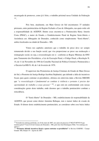 59
encarregada de promover, como já é feito, o trabalho prisional nessa Unidade da Federação
163
.
Pois bem, atualmente, em Mato Grosso do Sul encontramos 37 unidades
prisionais, entre penitenciárias de Regime Fechado a Casa de Albergados, nas quais estão sob
a responsabilidade da AGEPEN. Dentre essas encontra-se a Penitenciária Harry Amorin
Costa (PHAC), a maior do Estado, e Estabelecimento Penal de Regime Semi-Aberto e
Assistência aos Albergados de Dourados, conhecido como simplesmente “Semi-Aberto”,
ambos localizados na cidade de Dourados – MS.
Vimos nos capítulos anteriores que o trabalho do preso deve ser sempre
remunerado devido a sua função social, que visa proporcionar ao preso sua reeducação e
reintegração social, ou seja, a ressocialização em si - conforme as Regras Mínimas da ONU
para Tratamento dos Presidiários, a Lei de Execução Penal, o Código Penal, a Resolução N.
14, de 11 de Novembro de 1994 do Conselho Nacional de Política Criminal e Penitenciária e
o Decreto-Lei/MS N. 48, de 1 de fevereiro de 1979.
O supervisor das Promotorias de Justiça Criminais do Estado de Mato Grosso
do Sul, o Promotor de Justiça Rodrigo Jacobina Stephanini, que defende a idéia de incentivos
fiscais para quem contratar ex-presidiários, afirmou em entrevista dada a Revista OBS/MS
que “a ressocialização é fundamental ao combate à violência e portanto é preciso dar
oportunidade de trabalho a essas pessoas” 164
, o que está em conformidade com nossas
considerações gerais deste trabalho, onde dizemos que o trabalho penitenciário combate a
reincidência.
O “Semi-Aberto” de Dourados – MS, estabelecimento de responsabilidade da
AGEPEN, que possui como diretor Antonino Rebeque, tem o menor índice de evasão do
Estado. O diretor deste estabelecimento penitenciário, ao considerar sobre esse baixo índice
163
Extraído da sentença proferida, em 24 de maio de 2007, nos autos do processo nº 002.07.007935-0 que
tramitou pela 6º Vara Civil da Comarca de Dourados – MS, pelo Juiz José Domingues Filho. Ver sentença em
anexo 1.
164
“Promotor defende incentivos fiscais a quem contratar ex-presidiários” in Revista OAB/MS – Campo
Grande- MS, Edição 10 – Agosto de 2007.
 