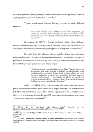60
de evasão, aponta isso como conseqüência do bom atendimento médico, psicológico, jurídico,
e, principalmente, ao setor de atendimento ao trabalho165
.
Vejamos as palavras de Antonino Rebeque, em entrevista dada a Folha de
Dourados:
“Hoje temos convênio com a Embrapa e com outros empresários, que
sempre que necessitam de mão de obra, erles (sic) nos procuram e, com a
autorização do juiz Celso Schuch, liberamos os internos para trabalhar, conta
o diretor”166
.
O presidente da AGEPEN, Coronel da Polícia Militar Hilton Villasanti
Romero, também entende que a pena privativa de liberdade contém uma finalidade social,
qual seja ela, oferecer meios indispensáveis para os presos se reintegrarem no meio social167
.
Em razão disso, Cel. Villasanti não tem medido esforços para implementar
políticas públicas que valorizam o trabalho prisional como meio de estimular e fortalecer o
processo de ressocialização do indivíduo que sai da cadeia, de acordo com sua entrevista para
Revista Destaque168
, no qual citamos parte dela na íntegra:
“Desde que assumiu a presidência da Agepen, Hilton Villasanti Romero tem
demonstrado uma visão moderna e dinâmica de administração, tendo
envidado, esforços no sentido de incrementar políticas públicas que visem
integrar a sociedade e segmentos do empresariado do Estado quanto ao
estímulo, implementação e consolidação da adoção de mão-de-obra
prisional, destacando efeitos e vantagens dessa oferta, além de estimular e
fortalecer o processo ressocializativo do egresso.”
Assim, a AGEPEN celebra convênios com prefeituras municipais, para os
presos trabalharem em serviços gerais destinados ao próprio município. Em Mato Grosso do
Sul, 2.540 internos trabalham. Desses, 1.927 estão no regime fechado e 613 no aberto, semi-
aberto e em livramento condicional. Do total, 610 internos exercem atividades remuneradas e
1.930 exercem trabalho não remunerado169
.
165
“Diretor diz que Semi-Aberto não oferece perigo”, disponível no site:
http://www.folhadedourados.com.br/view.php?cod=2050, acesso em: 15.09.2007.
166
Ibidem.
167
“Villasanti e as metas da Agepen-MS” in Revista Destaque – Editor Pierri Adri – ANO XXVI – Nº 241,
julho de 2007, p.17.
168
Ibidem.
169
LUZ, Sandra. Convênio prevê trabalho a presos do regime semi-aberto, Campo Grande News, Terça-feira,
03 de Julho de 2007, disponível no site: http://www.campogrande.news.com.br/view.htm?id=383627. Acesso em
12.07.07.
 