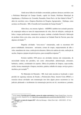 61
Ainda nessa linha de atividades conveniadas, podemos destacar convênios com
a Prefeitura Municipal de Campo Grande, capital do Estado, Prefeitura Municipal de
Aquidauana, e Prefeituras de: Corumbá, Paranaíba, Ponta Porá e de São Gabriel d’Oeste170
,
além de convênios com a Empresa Brasileira de Pesquisa Agropecuária - Embrapa, como
acontece em Dourados - MS e Conselho da Comunidade de Campo Grande171
.
Além disso, essa mesma Agência - AGEPEN, também tem assinado parcerias
de cooperação mútua no ramo de empacotamento de velas, feito de refeições, confecção de
bolas e roupas profissionais, tratamento de esgoto, combate a incêndio florestal e fabricação
de produtos feitos com crina, como deve acontecer na Unidade Penal de Naviraí, para citar
algumas atividades172
.
Daquelas atividades “intra-muros” remuneradas, onde se encontram 610
presos trabalhando, destacamos: artesanato, costura de roupas, empacotamento de alho e
velas, manufatura de crinas, confecção de alimentos, fábrica de cadeiras de roda, confecção de
sacolas, limpeza e preparo de pele de peixes, para exemplificar algumas173
.
Existem também 1930 presos em atividades internas não remuneradas, de
necessidade interna dos presídios, tais como: almoxarifado, administração, artesanato,
barbearia, cantina, coordenador de esportes, fábrica de produtos de limpeza, copa-cozinha,
creche, faxina, manutenção e limpeza, mecânica, padaria, trabalho de campo, serviços gerais e
mecânica, por exemplo174
.
No Município de Dourados - MS, local onde encontra-se localizado o maior
presídio de segurança máxima do Estado, a Penitenciária Harry Amorin Costa (PHAC), o
exercício dessas atividades sem remuneração tem feito alguns presos recorrerem às vias
judiciais pleiteando o recebimento da remuneração prevista em lei, encontram-se, portanto,
170
LUZ, Sandra. Convênio prevê trabalho a presos do regime semi-aberto, Campo Grande News, Terça-feira,
03 de Julho de 2007, disponível no site: http://www.campogrande.news.com.br/view.htm?id=383627. Acesso em
12.07.07
171
“Villasanti e as metas da Agepen-MS” in Revista Destaque – Editor Pierri Adri – ANO XXVI – Nº 241,
julho de 2007, p.17.
172
Ibidem.
173
Idem.
174
Ibidem.
 