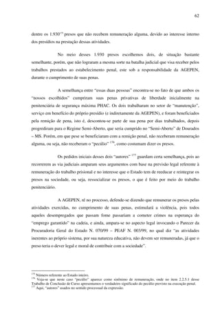 62
dentre os 1.930175
presos que não recebem remuneração alguma, devido ao interesse interno
dos presídios na prestação dessas atividades.
No meio desses 1.930 presos escolhemos dois, de situação bastante
semelhante, porém, que não lograram a mesma sorte na batalha judicial que visa receber pelos
trabalhos prestados ao estabelecimento penal, este sob a responsabilidade da AGEPEN,
durante o cumprimento de suas penas.
A semelhança entre “essas duas pessoas” encontra-se no fato de que ambos os
“nossos escolhidos” cumpriram suas penas privativas de liberdade inicialmente na
penitenciária de segurança máxima PHAC. Os dois trabalharam no setor de “manutenção”,
serviço em benefício do próprio presídio (e indiretamente da AGEPEN), e foram beneficiados
pela remição de pena, isto é, descontou-se parte de sua pena por dias trabalhados, depois
progrediram para o Regime Semi-Aberto, que seria cumprido no “Semi-Aberto” de Dourados
– MS. Porém, em que pese se beneficiaram com a remição penal, não receberam remuneração
alguma, ou seja, não receberam o “pecúlio” 176
, como costumam dizer os presos.
Os pedidos iniciais desses dois “autores” 177
guardam certa semelhança, pois ao
recorrerem as via judiciais amparam seus argumentos com base na previsão legal referente à
remuneração do trabalho prisional e no interesse que o Estado tem de reeducar e reintegrar os
presos na sociedade, ou seja, ressocializar os presos, o que é feito por meio do trabalho
penitenciário.
A AGEPEN, ré no processo, defende-se dizendo que remunerar os presos pelas
atividades exercidas, no cumprimento de suas penas, estimulará a violência, pois todos
aqueles desempregados que passam fome passariam a cometer crimes na esperança do
“emprego garantido” na cadeia, e ainda, ampara-se no aspecto legal invocando o Parecer da
Procuradoria Geral do Estado N. 070/99 – PEAF N. 003/99, no qual diz “as atividades
inerentes ao próprio sistema, por sua natureza educativa, não devem ser remuneradas, já que o
preso teria o dever legal e moral de contribuir com a sociedade”.
175
Número referente ao Estado inteiro.
176
Veja-se que neste caso “pecúlio” aparece como sinônimo de remuneração, onde no item 2.2.5.1 desse
Trabalho de Conclusão de Curso apresentamos o verdadeiro significado do pecúlio previsto na execução penal.
177
Aqui, “autores” usados no sentido processual da expressão.
 