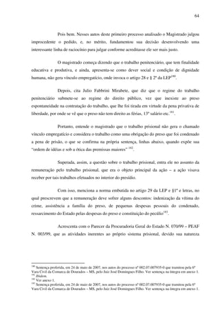 64
Pois bem. Nesses autos deste primeiro processo analisado o Magistrado julgou
improcedente o pedido, e, no mérito, fundamentou sua decisão desenvolvendo uma
interessante linha de raciocínio para julgar conforme acreditasse ele ser mais justo.
O magistrado começa dizendo que o trabalho penitenciário, que tem finalidade
educativa e produtiva, e ainda, apresenta-se como dever social e condição de dignidade
humana, não gera vínculo empregatício, onde invoca o artigo 28 e § 2º da LEP180
.
Depois, cita Julio Fabbrini Mirabete, que diz que o regime do trabalho
penitenciário submete-se ao regime do direito público, vez que inexiste ao preso
espontaneidade na contratação do trabalho, que lhe foi tirada em virtude da pena privativa de
liberdade, por onde se vê que o preso não tem direito as férias, 13º salário etc.181
.
Portanto, entende o magistrado que o trabalho prisional não gera o chamado
vínculo empregatício e considera o trabalho como uma obrigação do preso que foi condenado
a pena de prisão, o que se confirma na própria sentença, linhas abaixo, quando expõe sua
“ordem de idéias e sob a ótica das premissas maiores” 182
.
Superada, assim, a questão sobre o trabalho prisional, entra ele no assunto da
remuneração pelo trabalho prisional, que era o objeto principal da ação – a ação visava
receber por tais trabalhos efetuados no interior do presídio.
Com isso, menciona a norma embutida no artigo 29 da LEP e §1º e letras, no
qual prescrevem que a remuneração deve sofrer alguns descontos: indenização da vítima do
crime, assistência a família do preso, de pequenas despesas pessoais do condenado,
ressarcimento do Estado pelas despesas do preso e constituição do pecúlio183
.
Acrescenta com o Parecer da Procuradoria Geral do Estado N. 070/99 – PEAF
N. 003/99, que as atividades inerentes ao próprio sistema prisional, devido sua natureza
180
Sentença proferida, em 24 de maio de 2007, nos autos do processo nº 002.07.007935-0 que tramitou pela 6º
Vara Civil da Comarca de Dourados – MS, pelo Juiz José Domingues Filho. Ver sentença na íntegra em anexo 1.
181
Ibidem.
182
Ver anexo 1.
183
Sentença proferida, em 24 de maio de 2007, nos autos do processo nº 002.07.007935-0 que tramitou pela 6º
Vara Civil da Comarca de Dourados – MS, pelo Juiz José Domingues Filho. Ver sentença na íntegra em anexo 1.
 