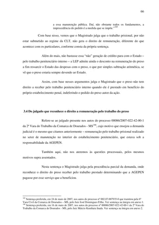 66
a essa manutenção pública. Daí, não obstante todos os fundamentos, a
improcedência do pedido é a medida que se impõe.”
185
Com base nisso, vemos que o Magistrado julga que o trabalho prisional, por não
estar submetido ao regime da CLT, não gera o direito de remuneração, diferente do que
acontece com os particulares, conforme consta da própria sentença.
Além do mais, não bastasse essa “não” geração de crédito para com o Estado –
pelo trabalho penitenciário interno – a LEP admite ainda o desconto na remuneração do preso
a fim ressarcir o Estado das despesas com o preso, o que por simples subtração aritmética, se
vê que o preso estaria sempre devendo ao Estado.
Assim, com base nesses argumentos julga o Magistrado que o preso não tem
direito a receber pelo trabalho penitenciário interno quando ele é prestado em benefício do
próprio estabelecimento penal, indeferindo o pedido do preso autor da ação.
3.4 Do julgado que reconhece o direito a remuneração pelo trabalho do preso
Refere-se ao julgado presente nos autos do processo 00086/2007-022-42-00-1
da 2ª Vara do Trabalho da Comarca de Dourados - MS186
, cujo motivo que ensejou a demanda
judicial é o mesmo que citamos anteriormente – remuneração pelo trabalho prisional realizado
no setor de manutenção no interior do estabelecimento penitenciário, que estava sob a
responsabilidade da AGEPEN.
Também aqui, não nos ateremos às questões processuais, pelos mesmos
motivos supra assentados.
Nesta sentença o Magistrado julga pela procedência parcial da demanda, onde
reconhece o direito do preso receber pelo trabalho prestado determinando que a AGEPEN
pagasse por esse serviço que a beneficiou.
185
Sentença proferida, em 24 de maio de 2007, nos autos do processo nº 002.07.007935-0 que tramitou pela 6º
Vara Civil da Comarca de Dourados – MS, pelo Juiz José Domingues Filho. Ver sentença na íntegra em anexo 1.
186
Sentença proferida, em 16 de maio de 2007, nos autos do processo nº 00086/2007-022-42-00-1 da 2ª Vara do
Trabalho da Comarca de Dourados - MS, pelo Juiz Márcio Kunihara Inada. Ver sentença na íntegra em anexo 2.
 