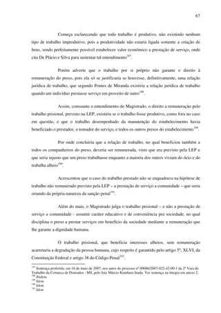 67
Começa esclarecendo que todo trabalho é produtivo, não existindo nenhum
tipo de trabalho improdutivo, pois a produtividade não estaria ligada somente a criação de
bens, sendo perfeitamente possível estabelecer valor econômico a prestação de serviço, onde
cita De Plácio e Silva para sustentar tal entendimento187
.
Porém adverte que o trabalho por si próprio não garante o direito à
remuneração do preso, pois ela só se justificaria se houvesse, definitivamente, uma relação
jurídica de trabalho, que segundo Pontes de Miranda existiria a relação jurídica de trabalho
quando um indivíduo prestasse serviço em proveito de outro188
.
Assim, consoante o entendimento do Magistrado, o direito a remuneração pelo
trabalho prisional, previsto na LEP, existiria se o trabalho fosse produtivo, como fora no caso
em questão, e que o trabalho desempenhado da manutenção do estabelecimento havia
beneficiado o prestador, o tomador do serviço, e todos os outros presos do estabelecimento189
.
Por onde concluiria que a relação de trabalho, no qual beneficiou também a
todos os companheiros do preso, deveria ser remunerada, visto que era previsto pela LEP e
que seria injusto que um preso trabalhasse enquanto a maioria dos outros viviam do ócio e do
trabalha alheio190
.
Acrescentou que o caso do trabalho prestado não se enquadrava na hipótese de
trabalho não remunerado previsto pela LEP – a prestação de serviço a comunidade – que seria
oriundo da própria natureza da sanção penal191
.
Além do mais, o Magistrado julga o trabalho prisional – e não a prestação de
serviço a comunidade - assumir caráter educativo e de conveniência pra sociedade, no qual
disciplina o preso a prestar serviços em benefício da sociedade mediante a remuneração que
lhe garante a dignidade humana.
O trabalho prisional, que beneficia interesses alheios, sem remuneração
acarretaria a degradação da pessoa humana, cujo respeito é garantido pelo artigo 5º, XLVI, da
Constituição Federal e artigo 38 do Código Penal192
.
187
Sentença proferida, em 16 de maio de 2007, nos autos do processo nº 00086/2007-022-42-00-1 da 2ª Vara do
Trabalho da Comarca de Dourados - MS, pelo Juiz Márcio Kunihara Inada. Ver sentença na íntegra em anexo 2.
188
Ibidem.
189
Idem.
190
Idem.
191
Idem
 