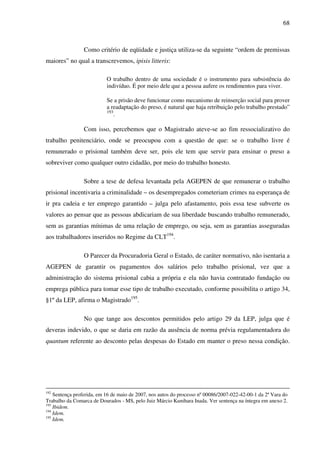68
Como critério de eqüidade e justiça utiliza-se da seguinte “ordem de premissas
maiores” no qual a transcrevemos, ipisis litteris:
O trabalho dentro de uma sociedade é o instrumento para subsistência do
indivíduo. É por meio dele que a pessoa aufere os rendimentos para viver.
Se a prisão deve funcionar como mecanismo de reinserção social para prover
a readaptação do preso, é natural que haja retribuição pelo trabalho prestado”
193
.
Com isso, percebemos que o Magistrado ateve-se ao fim ressocializativo do
trabalho penitenciário, onde se preocupou com a questão de que: se o trabalho livre é
remunerado o prisional também deve ser, pois ele tem que servir para ensinar o preso a
sobreviver como qualquer outro cidadão, por meio do trabalho honesto.
Sobre a tese de defesa levantada pela AGEPEN de que remunerar o trabalho
prisional incentivaria a criminalidade – os desempregados cometeriam crimes na esperança de
ir pra cadeia e ter emprego garantido – julga pelo afastamento, pois essa tese subverte os
valores ao pensar que as pessoas abdicariam de sua liberdade buscando trabalho remunerado,
sem as garantias mínimas de uma relação de emprego, ou seja, sem as garantias asseguradas
aos trabalhadores inseridos no Regime da CLT194
.
O Parecer da Procuradoria Geral o Estado, de caráter normativo, não isentaria a
AGEPEN de garantir os pagamentos dos salários pelo trabalho prisional, vez que a
administração do sistema prisional cabia a própria e ela não havia contratado fundação ou
emprega pública para tomar esse tipo de trabalho executado, conforme possibilita o artigo 34,
§1º da LEP, afirma o Magistrado195
.
No que tange aos descontos permitidos pelo artigo 29 da LEP, julga que é
deveras indevido, o que se daria em razão da ausência de norma prévia regulamentadora do
quantum referente ao desconto pelas despesas do Estado em manter o preso nessa condição.
192
Sentença proferida, em 16 de maio de 2007, nos autos do processo nº 00086/2007-022-42-00-1 da 2ª Vara do
Trabalho da Comarca de Dourados - MS, pelo Juiz Márcio Kunihara Inada. Ver sentença na íntegra em anexo 2.
193
Ibidem.
194
Idem.
195
Idem.
 