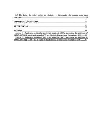 6
3.5 Do juízo de valor sobre as decisões – integração da norma com caso
concreto....................................................................................................................................70
CONSIDERAÇÕES FINAIS................................................................................................77
REFERÊNCIAS ...................................................................................................................79
ANEXOS ................................................................................................................................80
Anexo 1 - Sentença proferida, em 24 de maio de 2007, nos autos do processo nº
002.07.007935-0 que tramitou pela 6º Vara Civil da Comarca de Dourados – MS ........81
Anexo 2 - Sentença proferida, em 16 de maio de 2007, nos autos do processo nº
00086/2007-022-42-00-1 da 2ª Vara do Trabalho da Comarca de Dourados - MS .........87
 