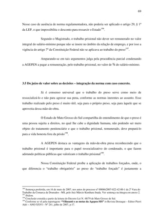 69
Nesse caso de ausência de norma regulamentadora, não poderia ser aplicado o artigo 29, § 1º
da LEP, o que impossibilita o desconto para ressarcir o Estado196
.
Segundo o Magistrado, o trabalho prisional não dever ser remunerado no valor
integral do salário-mínimo porque não se insere no âmbito da relação de emprego, e por isso a
vigência do artigo 7º da Constituição Federal não se aplicava ao trabalho do preso197
.
Amparando-se em tais argumentos julga pela procedência parcial condenando
a AGEPEN a pagar a remuneração, pelo trabalho prisional, no valor de ¾ do salário-mínimo.
3.5 Do juízo de valor sobre as decisões – integração da norma com caso concreto.
Já é consenso universal que o trabalho do preso serve como meio de
ressocializá-lo e não para agravar sua pena, conforme as normas inerentes ao assunto. Esse
trabalho realizado pelo preso é muito útil, seja para o próprio preso, seja para àquele que se
aproveita dessa mão-de-obra.
O Estado de Mato Grosso do Sul compartilha do entendimento de que o preso é
uma pessoa sujeita a direitos, no qual lhe cabe a dignidade humana, não podendo ser mero
objeto do tratamento penitenciário e que o trabalho prisional, remunerado, deve prepará-lo
para a vida honesta fora da prisão198
.
A AGEPEN destaca as vantagens da mão-de-obra presa reconhecendo que o
trabalho prisional é importante para o papel ressocializativo do condenado, o que fazem
adotando políticas públicas que valorizam o trabalho prisional199
.
Nossa Constituição Federal proíbe a aplicação de trabalhos forçados, onde, o
que diferencia o “trabalho obrigatório” ao preso do “trabalho forçado” é justamente a
196
Sentença proferida, em 16 de maio de 2007, nos autos do processo nº 00086/2007-022-42-00-1 da 2ª Vara do
Trabalho da Comarca de Dourados - MS, pelo Juiz Márcio Kunihara Inada. Ver sentença na íntegra em anexo 2.
197
Ibidem.
198
Conclusão extraída a partir da leitura do Decreto Lei N. 48/79 de Mato Grosso de Sul.
199
Conforme se vê pela reportagem: “Villasanti e as metas da Agepen-MS” in Revista Destaque – Editor Pierri
Adri – ANO XXVI – Nº 241, julho de 2007, p.17.
 