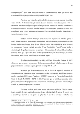 70
contraprestação200
pelo labor realizado durante o cumprimento da pena, que se dá pela
remuneração e remição, previstos no campo da Execução Penal.
Acontece que o trabalho prisional não se desenvolve nas mesmas condições
que o trabalho do homem livre, já que um é dever inerente à condição de preso e não se
encontram presentes os requisitos para celebração de um contrato de trabalho. Entretanto, o
trabalho prisional deve ser o mais parecido possível ao trabalho livre, pois serve de meio para
re-ensinar o preso a viver honestamente enquanto livre, garantindo-lhe meios eficazes para a
sua a reintegração social.
Embora existam diferenças entre essas duas espécies de trabalho (preso e
livre), ambos devem ser devidamente remunerados, pois o trabalho é garantia social de todo
homem, inclusive do homem preso. Pensar diferente e dizer que o trabalho do preso não deva
ser remunerado é negar vigência ao artigo 5º da Constituição Federal201
, que proíbe a
discriminação de qualquer natureza – este artigo é cláusula pétrea de aplicabilidade imediata.
Portanto, dizer que o preso não deva receber pelo trabalho é pura discriminação, o simples
fato de estar preso não lhe tira a condição de homem digno.
Seguindo as recomendações da ONU, a LEP e o Decreto Lei Estadual N. 48/79
observa-se que ao preso é assegurado o direito de remuneração elo trabalho, o que se dá sem
prejuízo do direito a remição de pena, previsto no artigo 126 da LEP.
Acontece que no Mato Grosso do Sul, a AGEPEN nega-se a remunerar as
atividades em que ela aparece como tomadora do serviço. No caso, ela beneficia-se da mão-
de-obra gratuita de 1930 presos. Para isso, a AGEPEN ampara-se no Parecer da Procuradoria
Geral do Estado N. 070/99 – PEAF N. 003/99 que diz que as atividades exercidas pelos
presos em benefício do próprio sistema não merecem remuneração, pois seria um dever legal
e moral do condenado para com a sociedade.
Ao nosso modesto sentir, esse parecer não merece vigência. Primeiro porque
fere o princípio da supra-legalidade, no qual diz que toda legislação deve estar de acordo com
a Constituição Federal, e esta proíbe a aplicação de trabalhos forçados - trabalho sem
200
NUCCI, Guilherme de Souza. Op. Cit., p. 228.
201
“Constituição Federal. Art. 5º. Todos são iguais perante a lei, sem distinção de qualquer natureza, garantindo-
se aos brasileiros e aos estrangeiros residentes no País a inviolabilidade do direito à vida, à liberdade, à
igualdade, à segurança e à propriedade, nos termos seguintes:”
 