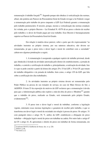 71
remuneração é trabalho forçado202
. Segundo porque não obedece à verticalização das normas,
afinal, não poderia um Parecer da Procuradoria Geral de Estado revogar a lei Federal e negar
a remuneração pelo trabalho do preso enquanto a LEP (Lei Federal) garante a remuneração
pelo trabalho penitenciário. E terceiro, porque, mesmo a verticalização das normas estaduais
foi violada, pois o próprio Decreto – Lei Estadual N. 45/79 dá ao preso o direito de receber
pelo trabalho e o dever do Estado pagar por esse trabalho. Esse Decreto é hierarquicamente
superior ao Parecer da Procuradoria Geral do Estado.
Em relação à matéria desse parecer, sobre a parte que diz expressamente “as
atividades inerentes ao próprio sistema, por sua natureza educativa, não devem ser
remuneradas, já que o preso teria o dever legal e moral de contribuir com a sociedade”
cabem-nos algumas ponderações a seguir;
1. A remuneração é assegurada a qualquer espécie de trabalho prisional, desde
que obedecida à licitude da atividade autorizada pelo diretor do estabelecimento, a jornada de
trabalho, o controle e certificação do trabalho e, principalmente, a realização da atividade. Isto
é o que se pode concluir a partir da leitura dos artigos 29 e 33 da LEP, e 39 do CP, que tratam
do trabalho obrigatório e da jornada de trabalho, bem como, o artigo 129 da LEP, que fala
sobre a certificação dos dias trabalhados;
2. As atividades inerentes ao próprio sistema devem ser remuneradas pelo
Poder Público na pessoa de seu tomador de serviço, no caso de Mato Grosso do Sul, a
AGEPEN. O item 53 da exposição de motivos da LEP esclarece que a remuneração é devida
para que a Administração pública não explore a mão-de-obra do preso e Mirabete203
garante
que o trabalho do preso, realizado ao Estado, será remunerado pelo próprio Estado,
evidentemente204
;
3. O preso tem o dever legal e moral de trabalhar, conforme a legislação
vigente, entretanto essas mesmas legislações o garantem de receber pelo trabalho, o que se
transforma em dever legal e moral da sociedade em relação à pessoa do preso. Os artigos: 31
com parágrafo único e artigo 39, V, ambos da LEP, estabelecem a obrigação do preso
trabalhar – obrigação legal e moral do preso em trabalhar na cadeia. Por outro lado o artigo 6º
da CF e artigo 41, II, apresentam o direito do preso em trabalhar de forma remunerada, em
202
Conforme NUCCI, Guilherme de Souza. Op. cit. p. 226.
203
Ibidem. p. 96.
204
Ver item 2.2.2
 