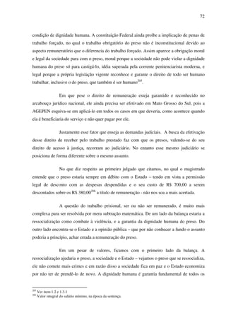 72
condição de dignidade humana. A constituição Federal ainda proíbe a implicação de penas de
trabalho forçado, no qual o trabalho obrigatório do preso não é inconstitucional devido ao
aspecto remuneratório que o diferencia do trabalho forçado. Assim aparece a obrigação moral
e legal da sociedade para com o preso, moral porque a sociedade não pode violar a dignidade
humana do preso só para castigá-lo, idéia superada pela corrente penitenciarista moderna, e
legal porque a própria legislação vigente reconhece e garante o direito de todo ser humano
trabalhar, inclusive o do preso, que também é ser humano205
.
Em que pese o direito de remuneração esteja garantido e reconhecido no
arcabouço jurídico nacional, ele ainda precisa ser efetivado em Mato Grosso do Sul, pois a
AGEPEN esquiva-se em aplicá-lo em todos os casos em que deveria, como acontece quando
ela é beneficiaria do serviço e não quer pagar por ele.
Justamente esse fator que enseja as demandas judiciais. A busca da efetivação
desse direito de receber pelo trabalho prestado faz com que os presos, valendo-se do seu
direito de acesso à justiça, recorram ao judiciário. No entanto esse mesmo judiciário se
posiciona de forma diferente sobre o mesmo assunto.
No que diz respeito ao primeiro julgado que citamos, no qual o magistrado
entende que o preso estaria sempre em débito com o Estado – tendo em vista a permissão
legal de desconto com as despesas despendidas e o seu custo de R$ 700,00 a serem
descontados sobre os R$ 380,00206
a título de remuneração - não nos soa a mais acertada.
A questão do trabalho prisional, ser ou não ser remunerado, é muito mais
complexa para ser resolvida por mera subtração matemática. De um lado da balança estaria a
ressocialização como combate à violência, e a garantia da dignidade humana do preso. Do
outro lado encontra-se o Estado e a opinião pública – que por não conhecer a fundo o assunto
poderia a princípio, achar errada a remuneração do preso.
Em um pesar de valores, ficamos com o primeiro lado da balança. A
ressocialização ajudaria o preso, a sociedade e o Estado – vejamos o preso que se ressocializa,
ele não comete mais crimes e em razão disso a sociedade fica em paz e o Estado economiza
por não ter de prendê-lo de novo. A dignidade humana é garantia fundamental de todos os
205
Ver item 1.2 e 1.3.1
206
Valor integral do salário mínimo, na época da sentença.
 