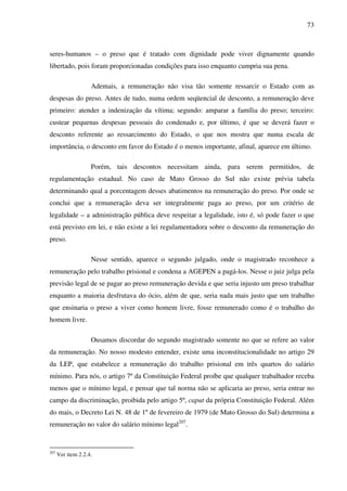 73
seres-humanos – o preso que é tratado com dignidade pode viver dignamente quando
libertado, pois foram proporcionadas condições para isso enquanto cumpria sua pena.
Ademais, a remuneração não visa tão somente ressarcir o Estado com as
despesas do preso. Antes de tudo, numa ordem seqüencial de desconto, a remuneração deve
primeiro: atender a indenização da vítima; segundo: amparar a família do preso; terceiro:
custear pequenas despesas pessoais do condenado e, por último, é que se deverá fazer o
desconto referente ao ressarcimento do Estado, o que nos mostra que numa escala de
importância, o desconto em favor do Estado é o menos importante, afinal, aparece em último.
Porém, tais descontos necessitam ainda, para serem permitidos, de
regulamentação estadual. No caso de Mato Grosso do Sul não existe prévia tabela
determinando qual a porcentagem desses abatimentos na remuneração do preso. Por onde se
conclui que a remuneração deva ser integralmente paga ao preso, por um critério de
legalidade – a administração pública deve respeitar a legalidade, isto é, só pode fazer o que
está previsto em lei, e não existe a lei regulamentadora sobre o desconto da remuneração do
preso.
Nesse sentido, aparece o segundo julgado, onde o magistrado reconhece a
remuneração pelo trabalho prisional e condena a AGEPEN a pagá-los. Nesse o juiz julga pela
previsão legal de se pagar ao preso remuneração devida e que seria injusto um preso trabalhar
enquanto a maioria desfrutava do ócio, além de que, seria nada mais justo que um trabalho
que ensinaria o preso a viver como homem livre, fosse remunerado como é o trabalho do
homem livre.
Ousamos discordar do segundo magistrado somente no que se refere ao valor
da remuneração. No nosso modesto entender, existe uma inconstitucionalidade no artigo 29
da LEP, que estabelece a remuneração do trabalho prisional em três quartos do salário
mínimo. Para nós, o artigo 7º da Constituição Federal proíbe que qualquer trabalhador receba
menos que o mínimo legal, e pensar que tal norma não se aplicaria ao preso, seria entrar no
campo da discriminação, proibida pelo artigo 5º, caput da própria Constituição Federal. Além
do mais, o Decreto Lei N. 48 de 1º de fevereiro de 1979 (de Mato Grosso do Sul) determina a
remuneração no valor do salário mínimo legal207
.
207
Ver item 2.2.4.
 