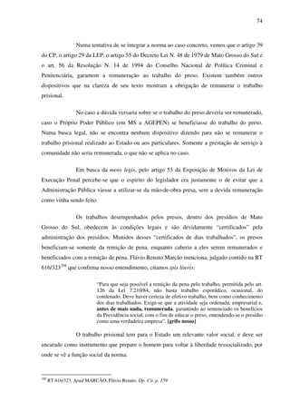 74
Numa tentativa de se integrar a norma ao caso concreto, vemos que o artigo 39
do CP, o artigo 29 da LEP, o artigo 55 do Decreto Lei N. 48 de 1979 de Mato Grosso do Sul e
o art. 56 da Resolução N. 14 de 1994 do Conselho Nacional de Política Criminal e
Penitenciária, garantem a remuneração ao trabalho do preso. Existem também outros
dispositivos que na clareza de seu texto mostram a obrigação de remunerar o trabalho
prisional.
No caso a dúvida versaria sobre se o trabalho do preso deveria ser remunerado,
caso o Próprio Poder Público (em MS a AGEPEN) se beneficiasse do trabalho do preso.
Numa busca legal, não se encontra nenhum dispositivo dizendo para não se remunerar o
trabalho prisional realizado ao Estado ou aos particulares. Somente a prestação de serviço à
comunidade não seria remunerada, o que não se aplica no caso.
Em busca da mens legis, pelo artigo 53 da Exposição de Motivos da Lei de
Execução Penal percebe-se que o espírito do legislador era justamente o de evitar que a
Administração Pública viesse a utilizar-se da mão-de-obra presa, sem a devida remuneração
como vinha sendo feito.
Os trabalhos desempenhados pelos presos, dentro dos presídios de Mato
Grosso do Sul, obedecem às condições legais e são devidamente “certificados” pela
administração dos presídios. Munidos desses “certificados de dias trabalhados”, os presos
beneficiam-se somente da remição de pena, enquanto caberia a eles serem remunerados e
beneficiados com a remição de pena. Flávio Renato Marcão menciona, julgado contido na RT
616/323208
que confirma nosso entendimento, citamos ipis literis:
“Para que seja possível a remição da pena pelo trabalho, permitida pelo art.
126 da Lei 7.210/84, não basta trabalho esporádico, ocasional, do
condenado. Deve haver certeza de efetivo trabalho, bem como conhecimento
dos dias trabalhados. Exige-se que a atividade seja ordenada, empresarial e,
antes de mais nada, remunerada, garantindo ao sentenciado os benefícios
da Previdência social, com o fim de educar o preso, entendendo-se o presídio
como uma verdadeira empresa”. [grifo nosso]
O trabalho prisional tem para o Estado um relevante valor social, e deve ser
encarado como instrumento que prepare o homem para voltar à liberdade ressocializado, por
onde se vê a função social da norma.
208
RT 616/323, Apud MARCÃO, Flávio Renato. Op. Cit. p. 159
 
