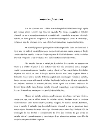 76
CONSIDERAÇÕES FINAIS
Em um contexto atual, a idéia de trabalho penitenciário como castigo àquele
que cometeu crime e cumpre sua pena foi superada. Nas novas concepções de trabalho
prisional, ele surge como instrumento de ressocialização, garantindo ao preso a dignidade
humana, os meios para sua recuperação e a harmônica reintegração social. A laborterapia,
portanto, é uma das principais peças para o bom funcionamento do sistema penitenciário.
O arcabouço jurídico pátrio prevê o trabalho prisional como um dever que o
preso tem, em razão de sua condenação, ao mesmo tempo, em que garante ao preso o direito
constitucional de trabalho, como um dos pressupostos de dignidade humana. Assim o trabalho
prisional, obrigatório se desenvolve de duas formas: trabalho interno e externo.
No trabalho interno, a atribuição de trabalho deve atender as necessidades
futuras e a aptidão do preso, e esse trabalho será dado não unicamente com a intenção
produtiva, mas principalmente visando o objetivo educativo. Para essa atribuição de trabalho
ao preso, será levada em conta a situação peculiar de cada preso, onde os presos idosos e
deficientes físicos terão o trabalho de forma adaptada com sua situação. Jornada de trabalho,
direito a seguro contra acidentes de trabalho, fiscalização/gerência, certificação e destinação
dos produtos resultado do trabalho prisional, foram alguns dos assuntos abordados no
decorrer deste estudo. Dessa forma o trabalho prisional, resguardados os aspectos peculiares,
deve ser desenvolvido o mais parecido possível do trabalho livre.
Quanto ao trabalho externo, aquele prestado em obras e serviços públicos,
observou-se que não se difere muito do trabalho interno. Também segue as mesmas
recomendações e tem o mesmo objetivo, qual seja recuperar por meio do trabalho. Entretanto,
nesse o trabalho é realizado fora do estabelecimento prisional, e para ser autorizado deve
atender alguns fins específicos que a lei exige, tal como, cautela contra fuga, limite de 10% da
contratação de mão-de-obra, o consentimento do preso (ao contrário do que ocorre no
trabalho interno) e principalmente, o cumprimento de no mínimo um sexto da pena, além da
disciplina e responsabilidade do preso.
 