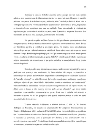 77
Superada a idéia de trabalho prisional como castigo não faz mais sentido
aplicá-lo sem garantir uma devida contraprestação, vez que é ela que diferencia o trabalho
prisional das penas de trabalho forçado, proibidas pela Constituição Federal. Com isso, a
contraprestação se deve ocorrer: a) mediante a remuneração pecuniária ao preso, respeitando
os descontos legais permitidos, que para sua validade, ficam subordinados a existência de
regulamentação; b) através da remição de pena, onde é permitido ao preso, descontar dias
trabalhados por dias de pena a cumprir, conforme a lei possibilita.
No que diz respeito ao Mato Grosso do Sul, percebemos que realmente existe
uma preocupação do Poder Público em estimular o processo ressocializativo do preso, devido
aos benefícios que traz a sociedade e ao próprio preso. No entanto, existe um alarmante
número de presos que estão submetidos ao trabalho de forma não remunerada, o que, ao nosso
entender é ilegal. Esse fator gera preocupações, vez que não existe possibilidade desses presos
virem a receber a devida remuneração, já que a AGEPEN entende que atividades inerentes ao
próprio sistema não são remuneradas, o que pode prejudicar a ressocialização desse grande
número de pessoas.
Com isso, não resta alternativa aos presos, senão recorrer ao Judiciário, que se
posiciona, nas sentenças que analisamos, de forma distinta. Ora negou ora concedeu, a
remuneração aos presos, pelos trabalhos engendrados. Emitindo juízo de valor sobre a questão
do “trabalho prisional” em Mato Grosso do Sul e sobre os dois casos analisados, entendemos
impróprio o juízo de que “as atividades inerentes ao sistema prisional não são remuneradas”
bem como se fosse remunerado, “através dos descontos permitidos em lei, o preso estaria em
débito com o Estado e não merecia receber pelo serviço efetuado”. Ao nosso sentir,
garantimos como devida a remuneração ao preso, desde que o trabalho seja tomado e
realizado na forma da lei, até porque há um grande interesse púbico e social na plena
ressocialização desses presos.
O tema abordado é complexo e bastante delicado. O Prof. M. Sc. Acelino
Rodrigues de Carvalho, em discurso de encerramento do Congresso Transdisciplinar de
Direito e Cidadania de MS – realização UEMS/UFGD, citou Norberto Bobbio no sentido de
que “existem direitos reconhecidos, direitos garantidos, e também existem direitos efetivados,
a cidadania se concretiza com a efetivação dos direitos, e não simplesmente com o
reconhecimento e a garantia”. O trabalho prisional remunerado é reconhecido e garantido por
lei, entretanto, resta-nos lutar por sua verdadeira efetivação.
 