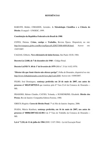 78
REFERÊNCIAS
BARUFFI, Helder; CIMADON, Aristides. A Metodologia Científica e a Ciência do
Direito. Evangraf – UNOESC, 1999.
Constituição da República Federativa do Brasil de 1988.
COTES, Paloma. Crime, castigo e Trabalho, Revista Época. Disponível, no site:
http://revistaepoca.globo.com/Revista/Epoca/0,,EDG73008-6009,00.html. Acesso em:
15/07/2007.
CALDAS, Gilberto. Novo dicionário de latim forense. São Paulo: EUD, 1984.
Decreto-Lei 2.848, de 7 de dezembro de 1940 – Código Penal.
Decreto Lei/MS N. 48 de 1º de fevereiro de 1979 (DO nº. 33 de 14.02.1979)
“Diretor diz que Semi-Aberto não oferece perigo”, Folha de Dourados, disponível no site:
http://www.folhadedourados.com.br/view.php?cod=2050. Acesso em: 15/09/2007.
FILHO, José Domingues, sentença proferida em 24 de maio de 2007, nos autos do
processo nº 002.07.007935-0 que tramitou pela 6º Vara Civil da Comarca de Dourados –
MS.
FRAGOSO, Heleno Claúdio, CATÃO, Yolanda, e SUSSENKIND, Elisabeth. Direito dos
Presos, Rio de Janeiro: Companhia Editora Forense, 1980.
GRECO, Rogério. Curso de Direito Penal. 7ª ed. Rio de Janeiro: Impetus, 2006.
INADA, Márcio Kunihara, sentença proferida, em 16 de maio de 2007, nos autos do
processo nº 00086/2007-022-42-00-1 da 2ª Vara do Trabalho da Comarca de Dourados –
MS.
Lei nº 7.210, de 11 de julho de 1984 (DOU 13.07.1984) - Lei de Execução Penal.
 