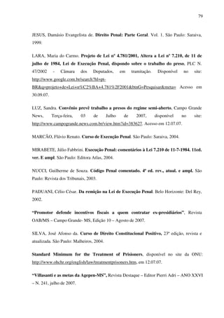 79
JESUS, Damásio Evangelista de. Direito Penal: Parte Geral. Vol. 1. São Paulo: Saraiva,
1999.
LARA, Maria do Carmo. Projeto de Lei nº 4.781/2001, Altera a Lei nº 7.210, de 11 de
julho de 1984, Lei de Execução Penal, dispondo sobre o trabalho do preso, PLC N.
47/2002 - Câmara dos Deputados, em tramitação. Disponível no site:
http://www.google.com.br/search?hl=pt-
BR&q=projeto+de+Lei+n%C2%BA+4.781%2F2001&btnG=Pesquisar&meta= Acesso em
30.09.07.
LUZ, Sandra. Convênio prevê trabalho a presos do regime semi-aberto, Campo Grande
News, Terça-feira, 03 de Julho de 2007, disponível no site:
http://www.campogrande.news.com.br/view.htm?id=383627. Acesso em 12.07.07.
MARCÃO, Flávio Renato. Curso de Execução Penal. São Paulo: Saraiva, 2004.
MIRABETE, Júlio Fabbrini. Execução Penal: comentários à Lei 7.210 de 11-7-1984. 11ed.
ver. E ampl. São Paulo: Editora Atlas, 2004.
NUCCI, Guilherme de Souza. Código Penal comentado. 4ª ed. rev., atual. e ampl. São
Paulo: Revista dos Tribunais, 2003.
PADUANI, Célio César. Da remição na Lei de Execução Penal. Belo Horizonte: Del Rey,
2002.
“Promotor defende incentivos fiscais a quem contratar ex-presidiários”, Revista
OAB/MS – Campo Grande- MS, Edição 10 – Agosto de 2007.
SILVA, José Afonso da. Curso de Direito Constitucional Positivo, 23ª edição, revista e
atualizada. São Paulo: Malheiros, 2004.
Standard Minimum for the Treatment of Prisioners, disponível no site da ONU:
http://www.ohchr.org/english/law/treatmentprisoners.htm, em 12.07.07.
“Villasanti e as metas da Agepen-MS”, Revista Destaque – Editor Pierri Adri – ANO XXVI
– N. 241, julho de 2007.
 