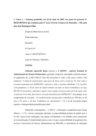 81
1. Anexo 1 – Sentença proferida, em 24 de maio de 2007, nos autos do processo nº
002.07.007935-0 que tramitou pela 6º Vara Civil da Comarca de Dourados – MS, pelo
Juiz José Domingues Filho.
Estado de Mato Grosso do Sul
Poder Judiciário
Dourados
6ª Vara Civil
Autos n° 002.07.007935-6
Ação de Cobrança / Ordinário
VISTOS.
Sebastião Aparecido Bispo acionou a A GEPEN - Agência Estadual de
Administração do Sistema Penitenciário, querendo compeli-lo, antecipada e definitivamente,
ao pagamento de: a) R$ 8.928,33 (oito mil novecentos e vinte e oito reais e trinta e três
centavos), “a título de remuneração, mais juros de mora, estes a razão de 1%, bem como a
correção monetária pelo IGPM-FGV, referente a todo o período trabalhado”; b) “pecúlio,
correspondente a 1 16 do valor do salário mínimo em todos os meses trabalhados, ou seja,
RS 744,15 (setecentos e quarenta e quatro reais e quinze centavos) mais juros de mora, estes
a razão de 1% ao mês, bem como a correção monetária pelo JGPM-FGV”. Isso porque: a) no
cumprimento de sua pena. “no estabelecimento penitenciário trabalhou por 950 dias ou 02
anos e 07 meses e 10 dias. Trabalhava na ‘manutenção””; b) a lei de execuções penais
garante a contraprestação pecuniária para tanto.
Indeferida a antecipatória — f. 40/4 1-, e declinada a competência pela Justiça
Obreira — f. 43 -, adveio contestação aduzindo: a) impossibilidade jurídica do pedido, pois a
lei não o preso como empregado, mas apenas considerando o seu trabalho como instrumento
de ressocialização; b) ilegitimidade passiva, uma vez que a impossibilidade de pagamento dos
serviços é decorrente do Parecer Administrativo da PGE-MS; c) inexistência de obrigação
 