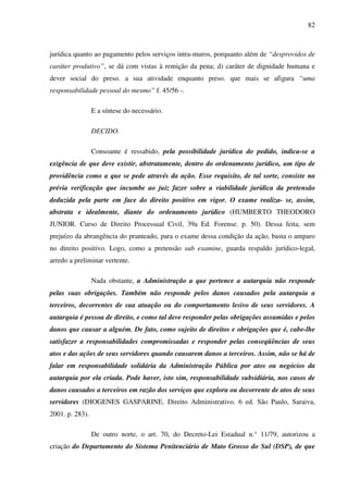 82
jurídica quanto ao pagamento pelos serviços intra-muros, porquanto além de “desprovidos de
caráter produtivo”, se dá com vistas à remição da pena; d) caráter de dignidade humana e
dever social do preso. a sua atividade enquanto preso. que mais se afigura “uma
responsabilidade pessoal do mesmo” f. 45/56 -.
E a síntese do necessário.
DECIDO.
Consoante é ressabido, pela possibilidade jurídica do pedido, indica-se a
exigência de que deve existir, abstratamente, dentro do ordenamento jurídico, um tipo de
providência como a que se pede através da ação. Esse requisito, de tal sorte, consiste na
prévia verificação que incumbe ao juiz fazer sobre a viabilidade jurídica da pretensão
deduzida pela parte em face do direito positivo em vigor. O exame realiza- se, assim,
abstrata e idealmente, diante do ordenamento jurídico (HUMBERTO THEODORO
JUNIOR. Curso de Direito Processual Civil, 39a Ed. Forense. p. 50). Dessa feita, sem
prejuízo da abrangência do pranteado, para o exame dessa condição da ação, basta o amparo
no direito positivo. Logo, como a pretensão sub examine, guarda respaldo jurídico-legal,
arredo a preliminar vertente.
Nada obstante, a Administração a que pertence a autarquia não responde
pelas suas obrigações. Também não responde pelos danos causados pela autarquia a
terceiros, decorrentes de sua atuação ou do comportamento lesivo de seus servidores. A
autarquia é pessoa de direito, e como tal deve responder pelas obrigações assumidas e pelos
danos que causar a alguém. De fato, como sujeito de direitos e obrigações que é, cabe-lhe
satisfazer a responsabilidades compromissadas e responder pelas conseqüências de seus
atos e das ações de seus servidores quando causarem danos a terceiros. Assim, não se há de
falar em responsabilidade solidária da Administração Pública por atos ou negócios da
autarquia por ela criada. Pode haver, isto sim, responsabilidade subsidiária, nos casos de
danos causados a terceiros em razão dos serviços que explora ou decorrente de atos de seus
servidores (DIOGENES GASPARINE. Direito Administrativo. 6 ed. São Paulo, Saraiva,
2001. p. 283).
De outro norte, o art. 70, do Decreto-Lei Estadual n.° 11/79, autorizou a
criação do Departamento do Sistema Penitenciário de Mato Grosso do Sul (DSP), de que
 