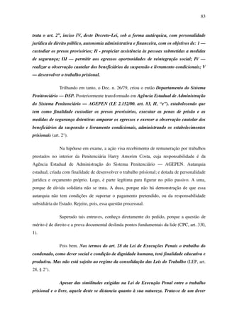83
trata o art. 2”, inciso IV, deste Decreto-Lei, sob a forma autárquica, com personalidade
jurídica de direito público, autonomia administrativa e financeira, com os objetivos de: 1 —
custodiar os presos provisórios; II - propiciar assistência às pessoas submetidas a medidas
de segurança; III — permitir aos egressos oportunidades de reintegração social; IV —
realizar a observação cautelar dos beneficiários da suspensão e livramento condicionais; V
— desenvolver o trabalho prisional.
Trilhando em tanto, o Dec. n. 26/79, criou o então Departamento do Sistema
Penitenciário — DSP. Posteriormente transformado em Agência Estadual de Administração
do Sistema Penitenciário — AGEPEN (LE 2.152/00. art. 83, II, “e”). estabelecendo que
tem como finalidade custodiar os presos provisórios, executar as penas de prisão e as
medidas de segurança detentivas amparar os egressos e exercer a observação cautelar dos
beneficiários da suspensão e livramento condicionais, administrando os estabelecimentos
prisionais (art. 2°).
Na hipótese em exame, a ação visa recebimento de remuneração por trabalhos
prestados no interior da Penitenciária Harry Amorim Costa, cuja responsabilidade é da
Agência Estadual de Administração do Sistema Penitenciário — AGEPEN. Autarquia
estadual, criada com finalidade de desenvolver o trabalho prisional; e dotada de personalidade
jurídica e orçamento próprio. Logo, é parte legítima para figurar no pólo passivo. A uma,
porque de dívida solidária não se trata. A duas, porque não há demonstração de que essa
autarquia não tem condições de suportar o pagamento pretendido, ou da responsabilidade
subsidiária do Estado. Rejeito, pois, essa questão processual.
Superado tais entraves, conheço diretamente do pedido, porque a questão de
mérito é de direito e a prova documental deslinda pontos fundamentais da lide (CPC, art. 330,
1).
Pois bem. Nos termos do art. 28 da Lei de Execuções Penais o trabalho do
condenado, como dever social e condição de dignidade humana, terá finalidade educativa e
produtiva. Mas não está sujeito ao regime da consolidação das Leis do Trabalho (LEP, art.
28, § 2°).
Apesar das similitudes exigidas na Lei de Execução Penal entre o trabalho
prisional e o livre, aquele deste se distancia quanto à sua natureza. Trata-se de um dever
 