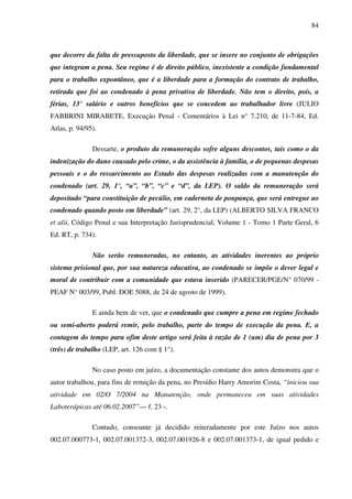 84
que decorre da falta de pressuposto da liberdade, que se insere no conjunto de obrigações
que integram a pena. Seu regime é de direito público, inexistente a condição fundamental
para o trabalho expontâneo, que é a liberdade para a formação do contrato de trabalho,
retirada que foi ao condenado à pena privativa de liberdade. Não tem o direito, pois, a
férias, 13° salário e outros benefícios que se concedem ao trabalhador livre (JULIO
FABBRINI MIRABETE, Execução Penal - Comentários à Lei n° 7.210, de 11-7-84, Ed.
Atlas, p. 94/95).
Dessarte, o produto da remuneração sofre alguns descontos, tais como o da
indenização do dano causado pelo crime, o da assistência à família, o de pequenas despesas
pessoais e o do ressarcimento ao Estado das despesas realizadas com a manutenção do
condenado (art. 29, 1°, “a”, “b”, “c” e “d”, da LEP). O saldo da remuneração será
depositado “para constituição de pecúlio, em caderneta de poupança, que será entregue ao
condenado quando posto em liberdade” (art. 29, 2°, da LEP) (ALBERTO SILVA FRANCO
et alii, Código Penal e sua Interpretação Jurisprudencial, Volume 1 - Tomo 1 Parte Geral, 6
Ed. RT, p. 734).
Não serão remuneradas, no entanto, as atividades inerentes ao próprio
sistema prisional que, por sua natureza educativa, ao condenado se impõe o dever legal e
moral de contribuir com a comunidade que estava inserido (PARECER/PGE/N° 070/99 -
PEAF N° 003/99, Publ. DOE 5088, de 24 de agosto de 1999).
E ainda bem de ver, que o condenado que cumpre a pena em regime fechado
ou semi-aberto poderá remir, pelo trabalho, parte do tempo de execução da pena. E, a
contagem do tempo para ofim deste artigo será feita à razão de 1 (um) dia de pena por 3
(três) de trabalho (LEP, art. 126 com § 1°).
No caso posto em juízo, a documentação constante dos autos demonstra que o
autor trabalhou, para fins de remição da pena, no Presídio Harry Amorim Costa, “iniciou sua
atividade em 02/O 7/2004 na Manutenção, onde permaneceu em suas atividades
Laboterápicas até 06.02.2007”— f. 23 -.
Contudo, consoante já decidido reiteradamente por este Juízo nos autos
002.07.000773-1, 002.07.001372-3, 002.07.001926-8 e 002.07.001373-1, de igual pedido e
 