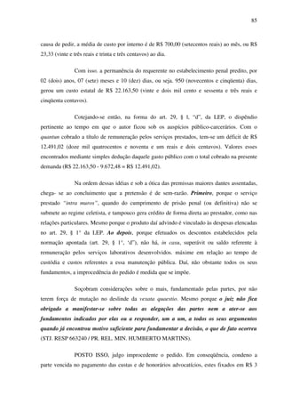 85
causa de pedir, a média de custo por interno é de R$ 700,00 (setecentos reais) ao mês, ou R$
23,33 (vinte e três reais e trinta e três centavos) ao dia.
Com isso. a permanência do requerente no estabelecimento penal predito, por
02 (dois) anos, 07 (sete) meses e 10 (dez) dias, ou seja. 950 (novecentos e cinqüenta) dias,
gerou um custo estatal de R$ 22.163,50 (vinte e dois mil cento e sessenta e três reais e
cinqüenta centavos).
Cotejando-se então, na forma do art. 29, § l, “d”, da LEP, o dispêndio
pertinente ao tempo em que o autor ficou sob os auspícios público-carcerários. Com o
quantun cobrado a título de remuneração pelos serviços prestados, tem-se um déficit de R$
12.491,02 (doze mil quatrocentos e noventa e um reais e dois centavos). Valores esses
encontrados mediante simples dedução daquele gasto público com o total cobrado na presente
demanda (R$ 22.163,50 - 9.672,48 = R$ 12.491,02).
Na ordem dessas idéias e sob a ótica das premissas maiores dantes assentadas,
chega- se ao concluimento que a pretensão é de sem-razão. Primeiro, porque o serviço
prestado “intra muros”, quando do cumprimento de prisão penal (ou definitiva) não se
submete ao regime celetista, e tampouco gera crédito de forma direta ao prestador, como nas
relações particulares. Mesmo porque o produto daí advindo é vinculado às despesas elencadas
no art. 29, § 1° da LEP. Ao depois, porque efetuados os descontos estabelecidos pela
normação apontada (art. 29, § 1°, ‘d”), não há, in casu, superávit ou saldo referente à
remuneração pelos serviços laborativos desenvolvidos. máxime em relação ao tempo de
custódia e custos referentes a essa manutenção pública. Daí, não obstante todos os seus
fundamentos, a improcedência do pedido é medida que se impõe.
Soçobram considerações sobre o mais, fundamentado pelas partes, por não
terem força de mutação no deslinde da vexata quaestio. Mesmo porque o juiz não fica
obrigado a manifestar-se sobre todas as alegações das partes nem a ater-se aos
fundamentos indicados por elas ou a responder, um a um, a todos os seus argumentos
quando já encontrou motivo suficiente para fundamentar a decisão, o que de fato ocorreu
(STJ. RESP 663240 / PR. REL. MIN. HUMBERTO MARTINS).
POSTO ISSO, julgo improcedente o pedido. Em conseqüência, condeno a
parte vencida no pagamento das custas e de honorários advocatícios, estes fixados em R$ 3
 