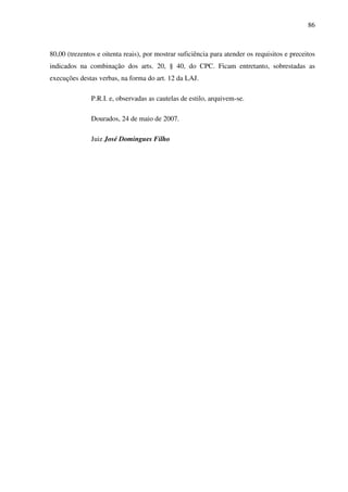 86
80,00 (trezentos e oitenta reais), por mostrar suficiência para atender os requisitos e preceitos
indicados na combinação dos arts. 20, § 40, do CPC. Ficam entretanto, sobrestadas as
execuções destas verbas, na forma do art. 12 da LAJ.
P.R.I. e, observadas as cautelas de estilo, arquivem-se.
Dourados, 24 de maio de 2007.
Juiz José Domingues Filho
 