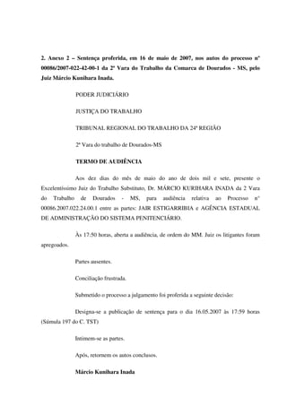 87
2. Anexo 2 – Sentença proferida, em 16 de maio de 2007, nos autos do processo nº
00086/2007-022-42-00-1 da 2ª Vara do Trabalho da Comarca de Dourados - MS, pelo
Juiz Márcio Kunihara Inada.
PODER JUDICIÁRIO
JUSTIÇA DO TRABALHO
TRIBUNAL REGIONAL DO TRABALHO DA 24ª REGIÃO
2ª Vara do trabalho de Dourados-MS
TERMO DE AUDIÊNCIA
Aos dez dias do mês de maio do ano de dois mil e sete, presente o
Excelentíssimo Juiz do Trabalho Substituto, Dr. MÁRCIO KURIHARA INADA da 2 Vara
do Trabalho de Dourados - MS, para audiência relativa ao Processo n°
00086.2007.022.24.00.1 entre as partes: JAIR ESTIGARRIBIA e AGÊNCIA ESTADUAL
DE ADMINISTRAÇÃO DO SISTEMA PENITENCIÁRIO.
Às 17:50 horas, aberta a audiência, de ordem do MM. Juiz os litigantes foram
apregoados.
Partes ausentes.
Conciliação frustrada.
Submetido o processo a julgamento foi proferida a seguinte decisão:
Designa-se a publicação de sentença para o dia 16.05.2007 às 17:59 horas
(Súmula 197 do C. TST)
Intimem-se as partes.
Após, retornem os autos conclusos.
Márcio Kunihara Inada
 