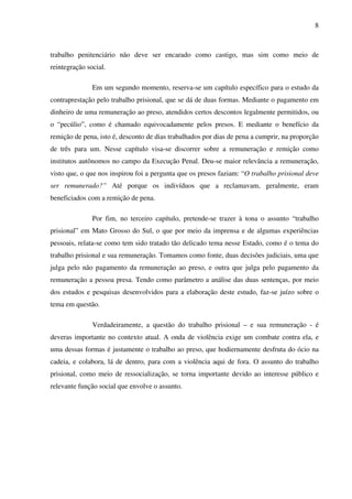 8
trabalho penitenciário não deve ser encarado como castigo, mas sim como meio de
reintegração social.
Em um segundo momento, reserva-se um capítulo específico para o estudo da
contraprestação pelo trabalho prisional, que se dá de duas formas. Mediante o pagamento em
dinheiro de uma remuneração ao preso, atendidos certos descontos legalmente permitidos, ou
o “pecúlio”, como é chamado equivocadamente pelos presos. E mediante o benefício da
remição de pena, isto é, desconto de dias trabalhados por dias de pena a cumprir, na proporção
de três para um. Nesse capítulo visa-se discorrer sobre a remuneração e remição como
institutos autônomos no campo da Execução Penal. Deu-se maior relevância a remuneração,
visto que, o que nos inspirou foi a pergunta que os presos faziam: “O trabalho prisional deve
ser remunerado?” Até porque os indivíduos que a reclamavam, geralmente, eram
beneficiados com a remição de pena.
Por fim, no terceiro capítulo, pretende-se trazer à tona o assunto “trabalho
prisional” em Mato Grosso do Sul, o que por meio da imprensa e de algumas experiências
pessoais, relata-se como tem sido tratado tão delicado tema nesse Estado, como é o tema do
trabalho prisional e sua remuneração. Tomamos como fonte, duas decisões judiciais, uma que
julga pelo não pagamento da remuneração ao preso, e outra que julga pelo pagamento da
remuneração a pessoa presa. Tendo como parâmetro a análise das duas sentenças, por meio
dos estudos e pesquisas desenvolvidos para a elaboração deste estudo, faz-se juízo sobre o
tema em questão.
Verdadeiramente, a questão do trabalho prisional – e sua remuneração - é
deveras importante no contexto atual. A onda de violência exige um combate contra ela, e
uma dessas formas é justamente o trabalho ao preso, que hodiernamente desfruta do ócio na
cadeia, e colabora, lá de dentro, para com a violência aqui de fora. O assunto do trabalho
prisional, como meio de ressocialização, se torna importante devido ao interesse público e
relevante função social que envolve o assunto.
 