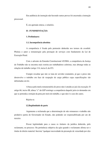 89
Em audiência de instrução não havendo outras provas foi encerrada a instrução
processual.
É, em apertada síntese, o relatório.
II - FUNDMENTAÇÀO:
1. Preliminares
1.1. Incompetência absoluta
A competência é fixada pela pretensão deduzida nos termos da exordial.
Pleiteia o autor a remuneração pela prestação de serviços com fundamento da Lei de
Execução Penal.
Com o advento da Emenda Constitucional 45/2004, a competência da Justiça
do Trabalho não se encontra mais restrita aos trabalhadores celetistas, mas abrange todas as
relações de trabalho (artigo 114, inciso I, da CF)
Cumpre ressaltar que não se trata de servidor estatutário, já que o preso não
desenvolve o trabalho em face de ocupação de cargo público cujas especificações são
delimitadas em lei.
A busca pela tutela remuneratória do preso não é atraída ao juiz da execução. O
artigo 66, inciso III, alínea “c” da LEP restringe a competência daquele juízo ás demandas em
que se pretenda a remição da pena por meio do trabalho, o que não é o caso dos autos.
Rejeita-se.
l.2.Ilegitimidade de parte
Argumenta a reclamada que a determinação de não remunerar o trabalho não
produtivo partiu do Governador do Estado, não podendo ser responsabilizada por ato de
terceiro.
Possui legitimidade para a causa os titulares da jurídica deduzida, pelo
reclamante, no processo. Ou pertinência subjetiva da ação quando o reclamante afirma ser o
titular do direito material. Inexiste “qualquer necessidade da presunção de veracidade por eles
 