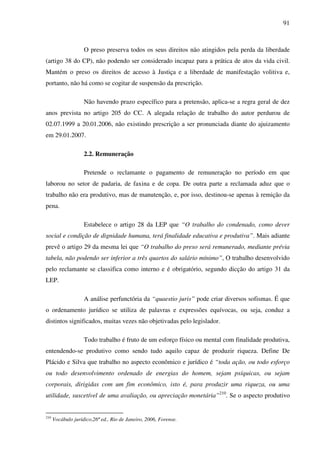 91
O preso preserva todos os seus direitos não atingidos pela perda da liberdade
(artigo 38 do CP), não podendo ser considerado incapaz para a prática de atos da vida civil.
Mantém o preso os direitos de acesso à Justiça e a liberdade de manifestação volitiva e,
portanto, não há como se cogitar de suspensão da prescrição.
Não havendo prazo específico para a pretensão, aplica-se a regra geral de dez
anos prevista no artigo 205 do CC. A alegada relação de trabalho do autor perdurou de
02.07.1999 a 20.01.2006, não existindo prescrição a ser pronunciada diante do ajuizamento
em 29.01.2007.
2.2. Remuneração
Pretende o reclamante o pagamento de remuneração no período em que
laborou no setor de padaria, de faxina e de copa. De outra parte a reclamada aduz que o
trabalho não era produtivo, mas de manutenção, e, por isso, destinou-se apenas à remição da
pena.
Estabelece o artigo 28 da LEP que “O trabalho do condenado, como dever
social e condição de dignidade humana, terá finalidade educativa e produtiva”. Mais adiante
prevê o artigo 29 da mesma lei que “O trabalho do preso será remunerado, mediante prévia
tabela, não podendo ser inferior a três quartos do salário mínimo”, O trabalho desenvolvido
pelo reclamante se classifica como interno e é obrigatório, segundo dicção do artigo 31 da
LEP.
A análise perfunctória da “quaestio juris” pode criar diversos sofismas. É que
o ordenamento jurídico se utiliza de palavras e expressões equívocas, ou seja, conduz a
distintos significados, muitas vezes não objetivadas pelo legislador.
Todo trabalho é fruto de um esforço físico ou mental com finalidade produtiva,
entendendo-se produtivo como sendo tudo aquilo capaz de produzir riqueza. Define De
Plácido e Silva que trabalho no aspecto econômico e jurídico é “toda ação, ou todo esforço
ou todo desenvolvimento ordenado de energias do homem, sejam psíquicas, ou sejam
corporais, dirigidas com um fim econômico, isto é, para produzir uma riqueza, ou uma
utilidade, suscetível de uma avaliação, ou apreciação monetária”210
. Se o aspecto produtivo
210
Vocábulo jurídico,26ª ed., Rio de Janeiro, 2006, Forense.
 
