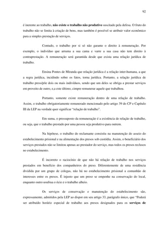 92
é inerente ao trabalho, não existe o trabalho não produtivo suscitado pela defesa. O fruto do
trabalho não se limita à criação de bens, mas também é possível se atribuir valor econômico
para a simples prestação de serviços.
Contudo, o trabalho por si só não garante o direito à remuneração. Por
exemplo, o indivíduo que arruma a sua cama e varre a sua casa não tem direito à
contraprestação. A remuneração será garantida desde que exista uma relação jurídica de
trabalho.
Ensina Pontes de Miranda que relação jurídica é a relação inter-humana, a que
a regra jurídica, incidindo sobre os fatos, torna jurídica. Portanto, a relação jurídica de
trabalho press/põe dois ou mais indivíduos, sendo que um deles se obriga a prestar serviços
em proveito de outro, e,a este último, cimpre remunerar aquele que trabalhou.
Portanto, somente existe remuneração dentro de uma relação de trabalho.
Assim, o trabalho obrigatoriamente remunerado mencionado pelo artigo 39 do CP e Capítulo
III da LEP na verdade quer significar “relação de trabalho”.
Em suma, o pressuposto da remuneração é a existência de relação de trabalho,
ou seja, que o trabalho prestado por uma pessoa seja produtivo para outrem.
Na hipótese, o trabalho do reclamante consistiu na manutenção do asseio do
estabelecimento prisional e na alimentação dos presos sob custódia. Assim, o beneficiário dos
serviços prestados não se limitou apenas ao prestador do serviço, mas todos os presos reclusos
no estabelecimento.
É incorreto o raciocínio de que não há relação de trabalho nos serviços
prestados em benefício dos companheiros do preso. Diferentemente de uma residência
dividida por um grupo de colegas, não há no estabelecimento prisional a comunhão de
interesses entre os presos. É injusto que um preso se empenhe na conservação do local,
enquanto outro usufrua o ócio e o trabalho alheio.
Os serviços de conservação e manutenção do estabelecimento são,
expressamente, admitidos pela LEP ao dispor em seu artigo 33, parágrafo único, que “Poderá
ser atribuído horário especial de trabalho aos presos designados para os serviços de
 