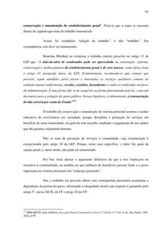 93
conservação e manutenção do estabelecimento penal”. Gize-se que a regra se encontra
dentro do capítulo que trata do trabalho remunerado
Assim, há verdadeira “relação de trabalho”, e não “trabalho”. Em
conseqüência, este deve ser remunerado.
Doutrina Mirabete ao comentar o trabalho interno prescrito no artigo 31 da
LEP que “A mão-de-obra de condenados pode ser aproveitada na construção, reforma,
conservação e melhoramentos do estabelecimento penal e de seus anexos, como deixa claro
o artigo 33, parágrafo único, da LEP. Evidentemente, recomenda-se que, sempre que
possível, sejam atendidos pelos presos e internados os serviços auxiliares comuns do
estabelecimento (enfermarias, escolas, cozinhas, lavanderias) e todos os realizados em favor
da Administração. É uma forma não só de ocupá-los na forma determinada pela lei, como um
dos meios para a redução do gasto público. Nessas hipóteses, evidentemente, a remuneração
devida correrá por conta do Estado”211
.
O trabalho de conservação e manutenção do sistema prisional assume o caráter
educativo de convivência em sociedade, porque disciplina a prestação de serviços em
benefício de urna comunidade, na qual ele está inserido, mediante o pagamento de um salário
que lhe garanta a dignidade humana.
Não se trata de prestação de serviços á comunidade, cuja remuneração é
excepcionada pelo artigo 30 da LEP. Porque, neste caso específico, o labor faz parte da
sanção penal, e, deste modo, não pode ser remunerado.
Por fim, insta afastar o argumento defensivo de que a tese implicaria no
incentivo à criminalidade, na medida em que milhares de brasileiros passam fome e o preso
ingressaria no sistema prisional com “emprego garantido”.
Ora, o trabalho em proveito alheio sem contrapartida pecuniária acarretaria a
degradação da pessoa do preso, afrontando a integridade moral cujo respeito é garantido pelo
artigo 5°, inciso XLIX, da CF e artigo 38 do CP.
211
MIRABETE, Julio Fabbrini, Execução Penal Comentários à Lei nº 7.210 de 11-7-84, 8ª ed., São Paulo, 1997,
Atlas, p.99.
 