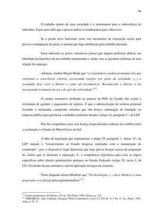 94
O trabalho dentro de uma sociedade é o instrumento para a subsistência do
indivíduo. É por meio dele que a pessoa aufere os rendimentos para sobreviver.
Se a prisão deve funcionar como um mecanismo de reinserção social para
prover a readaptação do preso, é natural que haja retribuição pelo trabalho prestado.
Seria subverter os juízos valorativos pensar que alguém preferiria abdicar sua
liberdade em benefício de um trabalho remunerado e, ainda, sem as garantias mínimas de uma
relação de emprego.
Ademais, lembra Miguel Reale que “os legisladores podem promulgar leis que
violentam a consciência coletiva, provocando reações por parte da sociedade. (...) a
sociedade deve viver o Direito e como tal reconhecê-lo. Reconhecido o direito, é ele
incorporado à maneira de ser e de agir da coletividade”212
.
O caráter normativo atribuído ao parecer da PGE do Estado não exime a
reclamada de garantir o pagamento de salários. É que a administração do sistema prisional
incumbe à reclamada, cumprindo salientar que não houve contratação de fundação ou
empresa pública para gerenciar o trabalho conforme faculta o artigo 34, parágrafo 1°, da LEP.
Não há competência para esta Justiça Especializada conhecer do conflito entre
a reclamada e o Estado do Mato Grosso do Sul.
A falta de legislação que regulamente o artigo 29, parágrafo 1, alínea “d”, da
LEP impede o “ressarcimento ao Estado despesas realizadas com a manutenção do
condenado”, pois o dispositivo legal determina que haja prévia fixação acerca da proporção
do salário que se destinará à reparação. E, a competência legislativa para criar as regras
específicas sobre diireito penitenciário pertence ao Estado Federado (artigo 24, inciso I, da
CF). Existindo lacuna normativa, não há aplicação da regra em comento.
Neste diapasão afirma Mirabete que “Tal destinação, (...) deve obedecer a uma
proporção a ser fixada pela regulamentadora”213
.
212
Lições preliminares de Direito, 22ª ed., São Paulo, 1995, Saraiva, p. 112.
213
MIRABETE, Juijo Fabbrjnj, £recução Penal Comentários à Lei n°7.210 de 11-7-84, 8° ed., Paulo, 1997,
Atlas, p. 97. /1
 