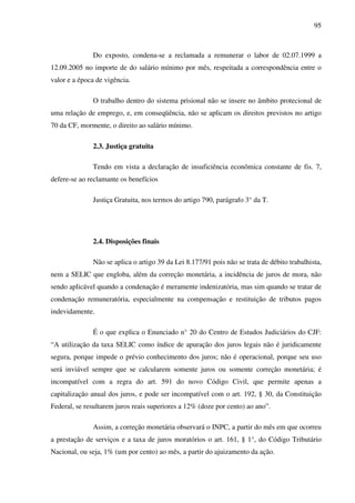 95
Do exposto, condena-se a reclamada a remunerar o labor de 02.07.1999 a
12.09.2005 no importe de do salário mínimo por mês, respeitada a correspondência entre o
valor e a época de vigência.
O trabalho dentro do sistema prisional não se insere no âmbito protecional de
uma relação de emprego, e, em conseqüência, não se aplicam os direitos previstos no artigo
70 da CF, mormente, o direito ao salário mínimo.
2.3. Justiça gratuita
Tendo em vista a declaração de insuficiência econômica constante de fis. 7,
defere-se ao reclamante os benefícios
Justiça Gratuita, nos termos do artigo 790, parágrafo 3° da T.
2.4. Disposições finais
Não se aplica o artigo 39 da Lei 8.177/91 pois não se trata de débito trabalhista,
nem a SELIC que engloba, além da correção monetária, a incidência de juros de mora, não
sendo aplicável quando a condenação é meramente indenizatória, mas sim quando se tratar de
condenação remuneratória, especialmente na compensação e restituição de tributos pagos
indevidamente.
É o que explica o Enunciado n° 20 do Centro de Estudos Judiciários do CJF:
“A utilização da taxa SELIC como índice de apuração dos juros legais não é juridicamente
segura, porque impede o prévio conhecimento dos juros; não é operacional, porque seu uso
será inviável sempre que se calcularem somente juros ou somente correção monetária; é
incompatível com a regra do art. 591 do novo Código Civil, que permite apenas a
capitalização anual dos juros, e pode ser incompatível com o art. 192, § 30, da Constituição
Federal, se resultarem juros reais superiores a 12% (doze por cento) ao ano”.
Assim, a correção monetária observará o INPC, a partir do mês em que ocorreu
a prestação de serviços e a taxa de juros moratórios o art. 161, § 1°, do Código Tributário
Nacional, ou seja, 1% (um por cento) ao mês, a partir do ajuizamento da ação.
 