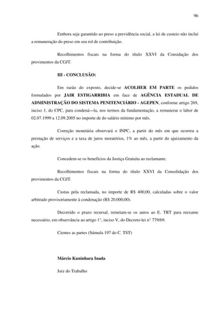 96
Embora seja garantido ao preso a previdência social, a lei de custeio não inclui
a remuneração do preso em seu rol de contribuição.
Recolhimentos fiscais na forma do título XXVI da Considação dos
provimentos da CGJT.
III - CONCLUSÃO:
Em razão do exposto, decide-se ACOLHER EM PARTE os pedidos
formulados por JAIR ESTIGARRIBIA em face de AGÊNCIA ESTADUAL DE
ADMINISTRAÇÃO DO SISTEMA PENITENCIÁRIO - AGEPEN, conforme artigo 269,
inciso 1, do CPC, para condená—la, nos termos da fundamentação, a remunerar o labor de
02.07.1999 a 12.09.2005 no importe de do salário mínimo por mês.
Correção monetária observará o INPC, a partir do mês em que ocorreu a
prestação de serviços e a taxa de juros moratórios, 1% ao mês, a partir do ajuizamento da
ação.
Concedem-se os benefícios da Justiça Gratuita ao reclamante.
Recolhimentos fiscais na forma do título XXVI da Consolidação dos
provimentos da CGJT.
Custas pela reclamada, no importe de R$ 400,00, calculadas sobre o valor
arbitrado provisoriamente à condenação (R$ 20.000,00).
Decorrido o prazo recursal, remetam-se os autos ao E. TRT para reexame
necessário, em observância ao artigo 1°, inciso V, do Decreto-lei n° 779/69.
Cientes as partes (Súmula 197 do C. TST)
Márcio Kuninhara Inada
Juiz do Trabalho
 